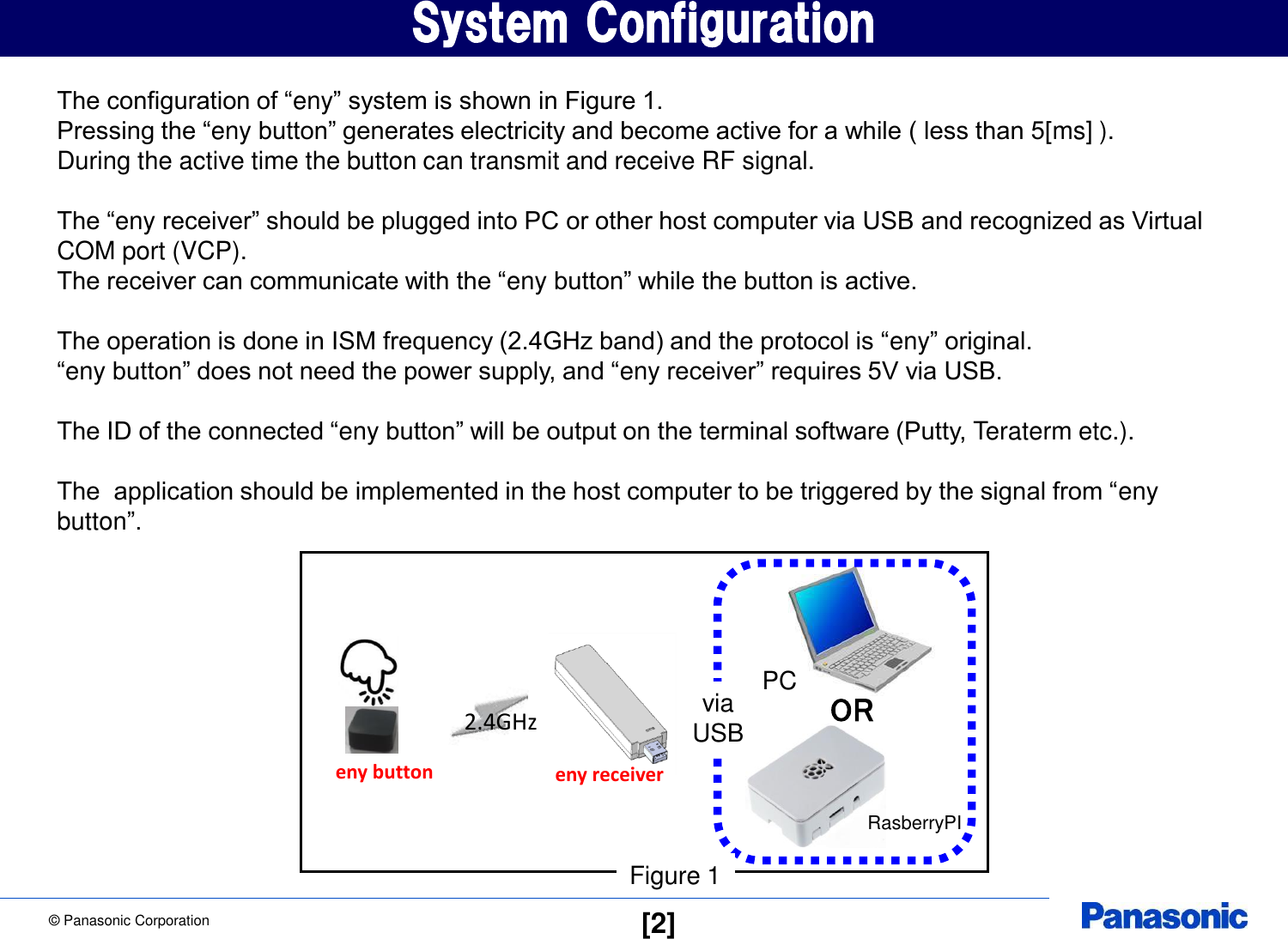 &copy; Panasonic Corporation  [2] System Configuration The configuration of &ldquo;eny&rdquo; system is shown in Figure 1. Pressing the &ldquo;eny button&rdquo; generates electricity and become active for a while ( less than 5[ms] ). During the active time the button can transmit and receive RF signal.  The &ldquo;eny receiver&rdquo; should be plugged into PC or other host computer via USB and recognized as Virtual COM port (VCP). The receiver can communicate with the &ldquo;eny button&rdquo; while the button is active.  The operation is done in ISM frequency (2.4GHz band) and the protocol is &ldquo;eny&rdquo; original. &ldquo;eny button&rdquo; does not need the power supply, and &ldquo;eny receiver&rdquo; requires 5V via USB.  The ID of the connected &ldquo;eny button&rdquo; will be output on the terminal software (Putty, Teraterm etc.).  The  application should be implemented in the host computer to be triggered by the signal from &ldquo;eny button&rdquo;. 2.4GHz eny receiver eny button PC OR RasberryPI Figure 1 via USB 