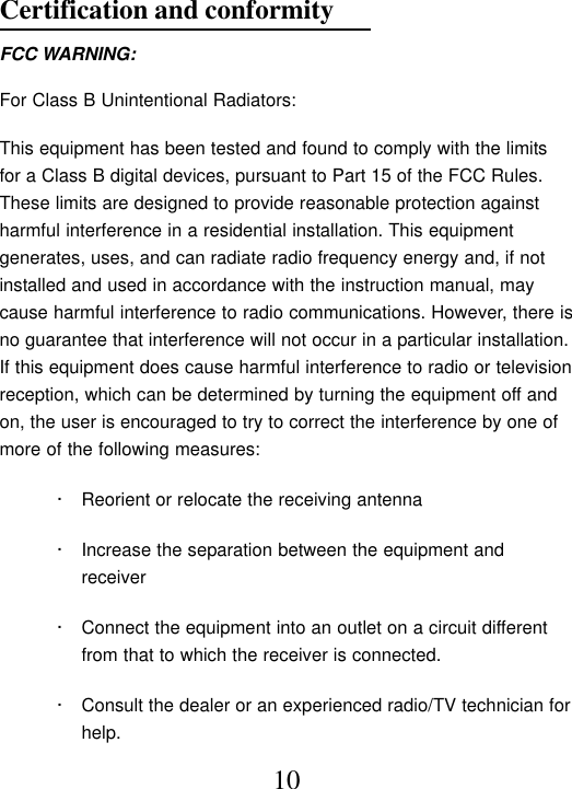 Certification and conformityFCC WARNING:For Class B Unintentional Radiators:This equipment has been tested and found to comply with the limitsfor a Class B digital devices, pursuant to Part 15 of the FCC Rules.These limits are designed to provide reasonable protection againstharmful interference in a residential installation. This equipmentgenerates, uses, and can radiate radio frequency energy and, if notinstalled and used in accordance with the instruction manual, maycause harmful interference to radio communications. However, there isno guarantee that interference will not occur in a particular installation.If this equipment does cause harmful interference to radio or televisionreception, which can be determined by turning the equipment off andon, the user is encouraged to try to correct the interference by one ofmore of the following measures:· Reorient or relocate the receiving antenna· Increase the separation between the equipment andreceiver· Connect the equipment into an outlet on a circuit differentfrom that to which the receiver is connected.· Consult the dealer or an experienced radio/TV technician forhelp.10