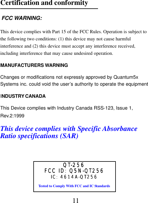 FCC ID: Q5N-QT256FCC ID: Q5N-QT256FCC ID: Q5N-QT256FCC ID: Q5N-QT256FCC ID: Q5N-QT256Tested to Comply With FCC and IC StandardsQTQTQTQTQT-256-256-256-256-256IC: 4614A-QT256IC: 4614A-QT256IC: 4614A-QT256IC: 4614A-QT256IC: 4614A-QT256Certification and conformity FCC WARNING:This device complies with Part 15 of the FCC Rules. Operation is subject tothe following two conditions: (1) this device may not cause harmfulinterference and (2) this device must accept any interference received,including interference that may cause undesired operation.MANUFACTURERS WARNINGChanges or modifications not expressly approved by Quantum5xSystems inc. could void the user’s authority to operate the equipmentINDUSTRY CANADAThis Device complies with Industry Canada RSS-123, Issue 1,Rev.2:1999This device complies with Specific AbsorbanceRatio specifications (SAR)11