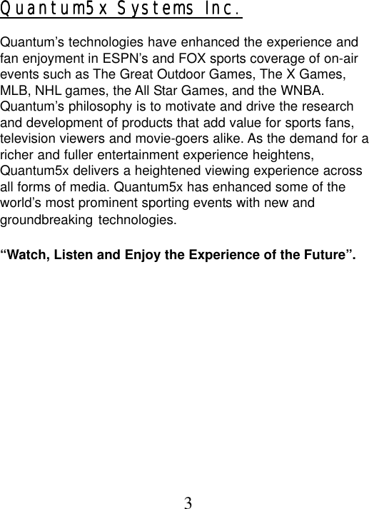 Quantum5x Systems Inc.Quantum5x Systems Inc.Quantum5x Systems Inc.Quantum5x Systems Inc.Quantum5x Systems Inc.Quantum’s technologies have enhanced the experience andfan enjoyment in ESPN’s and FOX sports coverage of on-airevents such as The Great Outdoor Games, The X Games,MLB, NHL games, the All Star Games, and the WNBA.Quantum’s philosophy is to motivate and drive the researchand development of products that add value for sports fans,television viewers and movie-goers alike. As the demand for aricher and fuller entertainment experience heightens,Quantum5x delivers a heightened viewing experience acrossall forms of media. Quantum5x has enhanced some of theworld’s most prominent sporting events with new andgroundbreaking technologies.“Watch, Listen and Enjoy the Experience of the Future”.3