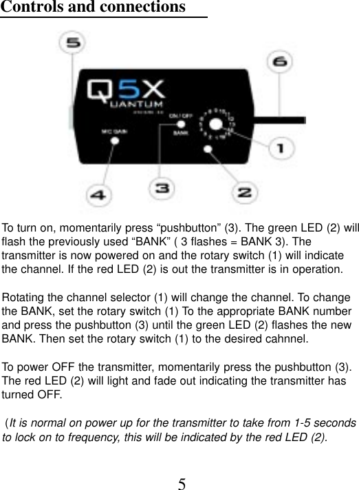 5Controls and connectionsTo turn on, momentarily press “pushbutton” (3). The green LED (2) willflash the previously used “BANK” ( 3 flashes = BANK 3). Thetransmitter is now powered on and the rotary switch (1) will indicatethe channel. If the red LED (2) is out the transmitter is in operation.Rotating the channel selector (1) will change the channel. To changethe BANK, set the rotary switch (1) To the appropriate BANK numberand press the pushbutton (3) until the green LED (2) flashes the newBANK. Then set the rotary switch (1) to the desired cahnnel.To power OFF the transmitter, momentarily press the pushbutton (3).The red LED (2) will light and fade out indicating the transmitter hasturned OFF. (It is normal on power up for the transmitter to take from 1-5 secondsto lock on to frequency, this will be indicated by the red LED (2).
