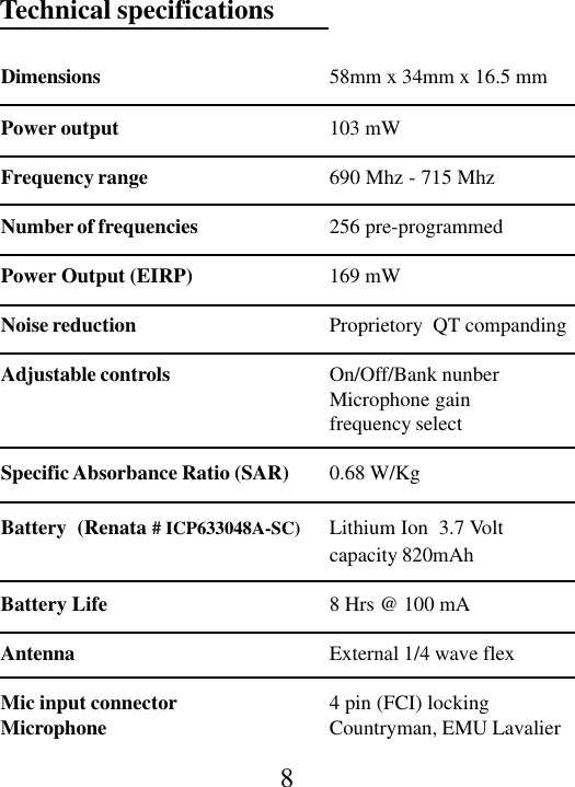 8Technical specificationsDimensions 58mm x 34mm x 16.5 mmPower output 103 mWFrequency range 690 Mhz - 715 MhzNumber of frequencies 256 pre-programmedPower Output (EIRP) 169 mWNoise reduction Proprietory  QT compandingAdjustable controls On/Off/Bank nunberMicrophone gainfrequency selectSpecific Absorbance Ratio (SAR) 0.68 W/KgBattery  (Renata # ICP633048A-SC) Lithium Ion  3.7 Voltcapacity 820mAhBattery Life 8 Hrs @ 100 mAAntenna External 1/4 wave flexMic input connector 4 pin (FCI) lockingMicrophone Countryman, EMU Lavalier