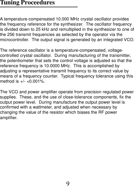 Tuning Proceedures9A temperature-compensated 10.000 MHz crystal oscillator providesthe frequency reference for the synthesizer.  The oscillator frequencyis divided down to 25 kHz and remultiplied in the synthesizer to one ofthe 256 transmit frequencies as selected by the operator via themicrocontroller.  The output signal is generated by an integrated VCO.The reference oscillator is a temperature-compensated, voltage-controlled crystal oscillator.  During manufacturing of the transmitter,the potentiometer that sets the control voltage is adjusted so that thereference frequency is 10.0000 MHz.  This is accomplished byadjusting a representative transmit frequency to its correct value bymeans of a frequency counter.  Typical frequency tolerance using thismethod is +/- &lt;0.001%.The VCO and power amplifier operate from precision regulated powersupplies.  These, and the use of close-tolerance components, fix theoutput power level.  During manufacture the output power level isconfirmed with a wattmeter, and adjusted when necessary bychanging the value of the resistor which biases the RF poweramplifier.