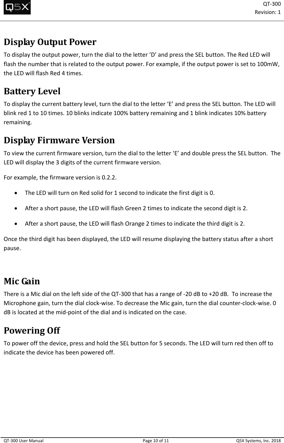 QT‐300Revision:1QT‐300UserManualPage10of11Q5XSystems,Inc.2018DisplayOutputPowerTodisplaytheoutputpower,turnthedialtotheletter‘D’andpresstheSELbutton.TheRedLEDwillflashthenumberthatisrelatedtotheoutputpower.Forexample,iftheoutputpowerissetto100mW,theLEDwillflashRed4times.BatteryLevelTodisplaythecurrentbatterylevel,turnthedialtotheletter‘E’andpresstheSELbutton.TheLEDwillblinkred1to10times.10blinksindicate100%batteryremainingand1blinkindicates10%batteryremaining.DisplayFirmwareVersionToviewthecurrentfirmwareversion,turnthedialtotheletter‘E’anddoublepresstheSELbutton.TheLEDwilldisplaythe3digitsofthecurrentfirmwareversion.Forexample,thefirmwareversionis0.2.2. TheLEDwillturnonRedsolidfor1secondtoindicatethefirstdigitis0. Afterashortpause,theLEDwillflashGreen2timestoindicatetheseconddigitis2. Afterashortpause,theLEDwillflashOrange2timestoindicatethethirddigitis2.Oncethethirddigithasbeendisplayed,theLEDwillresumedisplayingthebatterystatusafterashortpause.MicGainThereisaMicdialontheleftsideoftheQT‐300thathasarangeof‐20dBto+20dB.ToincreasetheMicrophonegain,turnthedialclock‐wise.TodecreasetheMicgain,turnthedialcounter‐clock‐wise.0dBislocatedatthemid‐pointofthedialandisindicatedonthecase.PoweringOffTopoweroffthedevice,pressandholdtheSELbuttonfor5seconds.TheLEDwillturnredthenofftoindicatethedevicehasbeenpoweredoff.