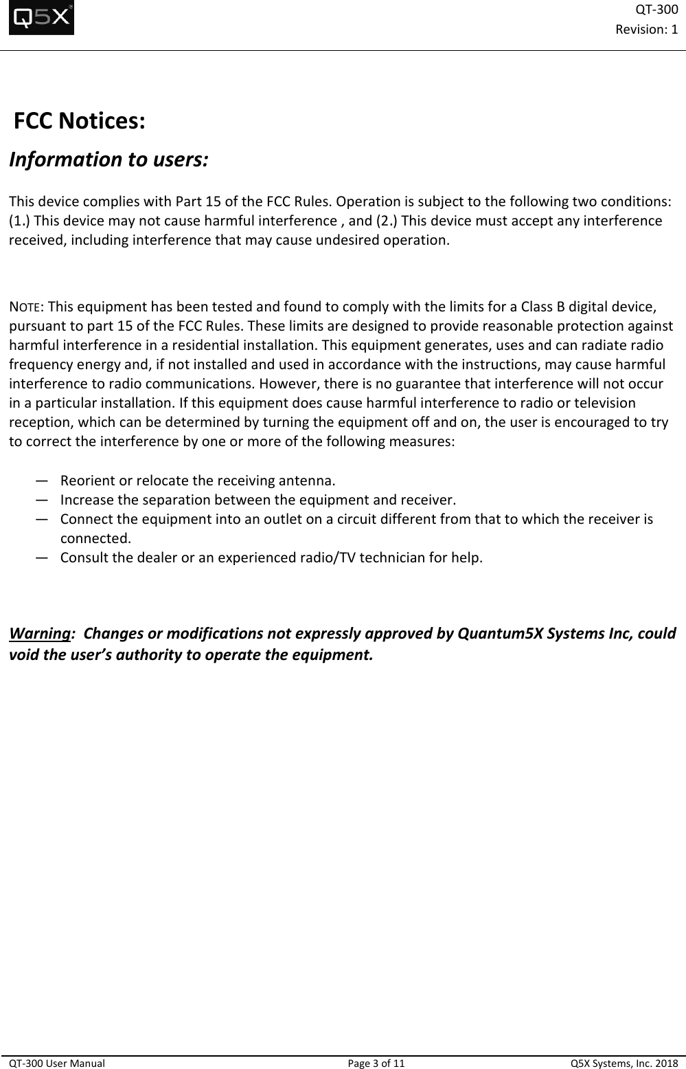 QT‐300Revision:1QT‐300UserManualPage3of11Q5XSystems,Inc.2018FCCNotices:Informationtousers:ThisdevicecomplieswithPart15oftheFCCRules.Operationissubjecttothefollowingtwoconditions:(1.)Thisdevicemaynotcauseharmfulinterference,and(2.)Thisdevicemustacceptanyinterferencereceived,includinginterferencethatmaycauseundesiredoperation.NOTE:ThisequipmenthasbeentestedandfoundtocomplywiththelimitsforaClassBdigitaldevice,pursuanttopart15oftheFCCRules.Theselimitsaredesignedtoprovidereasonableprotectionagainstharmfulinterferenceinaresidentialinstallation.Thisequipmentgenerates,usesandcanradiateradiofrequencyenergyand,ifnotinstalledandusedinaccordancewiththeinstructions,maycauseharmfulinterferencetoradiocommunications.However,thereisnoguaranteethatinterferencewillnotoccurinaparticularinstallation.Ifthisequipmentdoescauseharmfulinterferencetoradioortelevisionreception,whichcanbedeterminedbyturningtheequipmentoffandon,theuserisencouragedtotrytocorrecttheinterferencebyoneormoreofthefollowingmeasures:— Reorientorrelocatethereceivingantenna.— Increasetheseparationbetweentheequipmentandreceiver.— Connecttheequipmentintoanoutletonacircuitdifferentfromthattowhichthereceiverisconnected.— Consultthedealeroranexperiencedradio/TVtechnicianforhelp.Warning:ChangesormodificationsnotexpresslyapprovedbyQuantum5XSystemsInc,couldvoidtheuser’sauthoritytooperatetheequipment.  