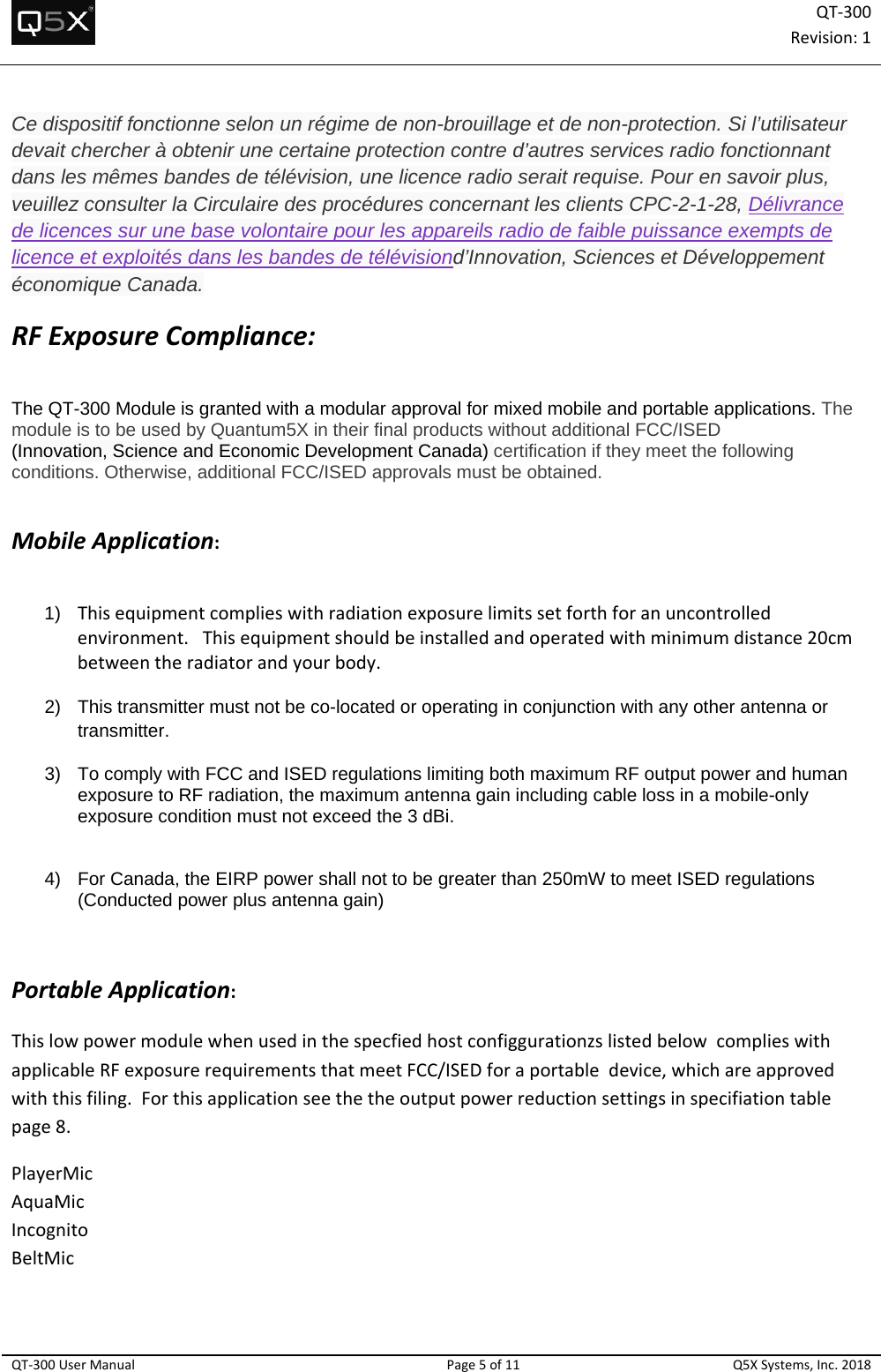 QT‐300Revision:1QT‐300UserManualPage5of11Q5XSystems,Inc.2018Ce dispositif fonctionne selon un régime de non-brouillage et de non-protection. Si l’utilisateur devait chercher à obtenir une certaine protection contre d’autres services radio fonctionnant dans les mêmes bandes de télévision, une licence radio serait requise. Pour en savoir plus, veuillez consulter la Circulaire des procédures concernant les clients CPC-2-1-28, Délivrance de licences sur une base volontaire pour les appareils radio de faible puissance exempts de licence et exploités dans les bandes de télévisiond’Innovation, Sciences et Développement économique Canada. RFExposureCompliance: The QT-300 Module is granted with a modular approval for mixed mobile and portable applications. The module is to be used by Quantum5X in their final products without additional FCC/ISED  (Innovation, Science and Economic Development Canada) certification if they meet the following conditions. Otherwise, additional FCC/ISED approvals must be obtained.   MobileApplication:  1)  Thisequipmentcomplieswithradiationexposurelimitssetforthforanuncontrolledenvironment.Thisequipmentshouldbeinstalledandoperatedwithminimumdistance20cmbetweentheradiatorandyourbody.  2)  This transmitter must not be co-located or operating in conjunction with any other antenna or transmitter. 3)  To comply with FCC and ISED regulations limiting both maximum RF output power and human exposure to RF radiation, the maximum antenna gain including cable loss in a mobile-only exposure condition must not exceed the 3 dBi.     4)  For Canada, the EIRP power shall not to be greater than 250mW to meet ISED regulations (Conducted power plus antenna gain)     PortableApplication: ThislowpowermodulewhenusedinthespecfiedhostconfiggurationzslistedbelowcomplieswithapplicableRFexposurerequirementsthatmeetFCC/ISEDforaportabledevice,whichareapprovedwiththisfiling.Forthisapplicationseethetheoutputpowerreductionsettingsinspecifiationtablepage8.PlayerMicAquaMicIncognitoBeltMic