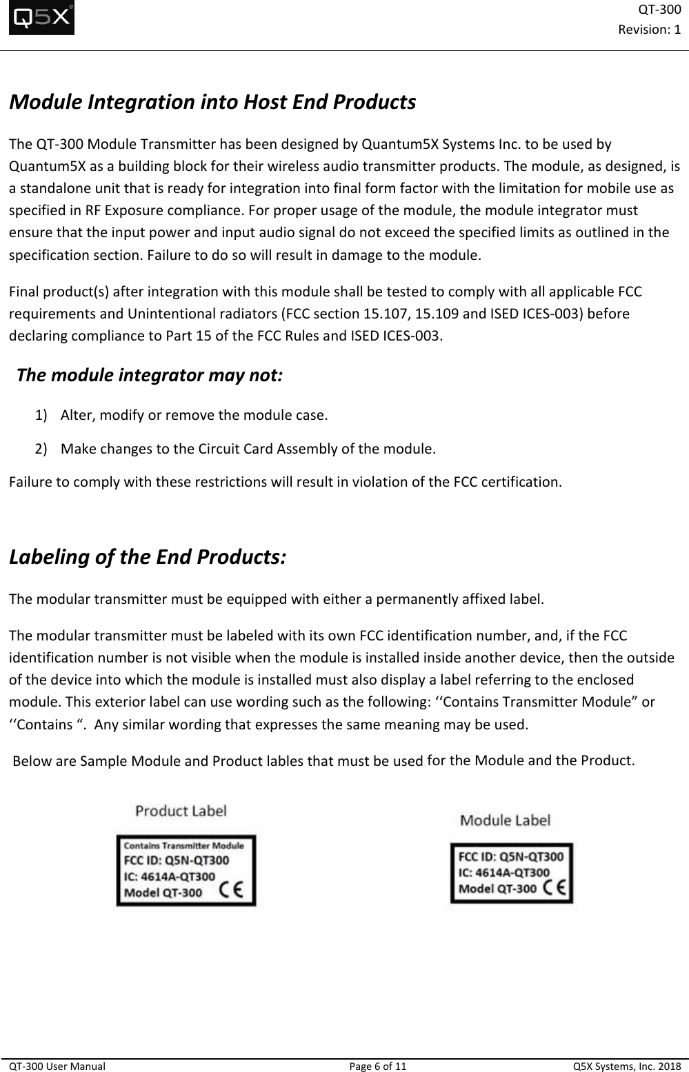 QT‐300Revision:1QT‐300UserManualPage6of11Q5XSystems,Inc.2018ModuleIntegrationintoHostEndProductsTheQT‐300ModuleTransmitterhasbeendesignedbyQuantum5XSystemsInc.tobeusedbyQuantum5Xasabuildingblockfortheirwirelessaudiotransmitterproducts.Themodule,asdesigned,isastandaloneunitthatisreadyforintegrationintofinalformfactorwiththelimitationformobileuseasspecifiedinRFExposurecompliance.Forproperusageofthemodule,themoduleintegratormustensurethattheinputpowerandinputaudiosignaldonotexceedthespecifiedlimitsasoutlinedinthespecificationsection.Failuretodosowillresultindamagetothemodule.Finalproduct(s)afterintegrationwiththismoduleshallbetestedtocomplywithallapplicableFCCrequirementsandUnintentionalradiators(FCCsection15.107,15.109andISEDICES‐003)beforedeclaringcompliancetoPart15oftheFCCRulesandISEDICES‐003.Themoduleintegratormaynot:1) Alter,modifyorremovethemodulecase.2) MakechangestotheCircuitCardAssemblyofthemodule.FailuretocomplywiththeserestrictionswillresultinviolationoftheFCCcertification.LabelingoftheEndProducts:Themodulartransmittermustbeequippedwitheitherapermanentlyaffixedlabel.ThemodulartransmittermustbelabeledwithitsownFCCidentificationnumber,and,iftheFCCidentificationnumberisnotvisiblewhenthemoduleisinstalledinsideanotherdevice,thentheoutsideofthedeviceintowhichthemoduleisinstalledmustalsodisplayalabelreferringtotheenclosedmodule.Thisexteriorlabelcanusewordingsuchasthefollowing:‘‘ContainsTransmitterModule”or‘‘Contains“.Anysimilarwordingthatexpressesthesamemeaningmaybeused.BelowareSampleModuleandProductlablesthatmustbeusedfortheModuleandtheProduct.