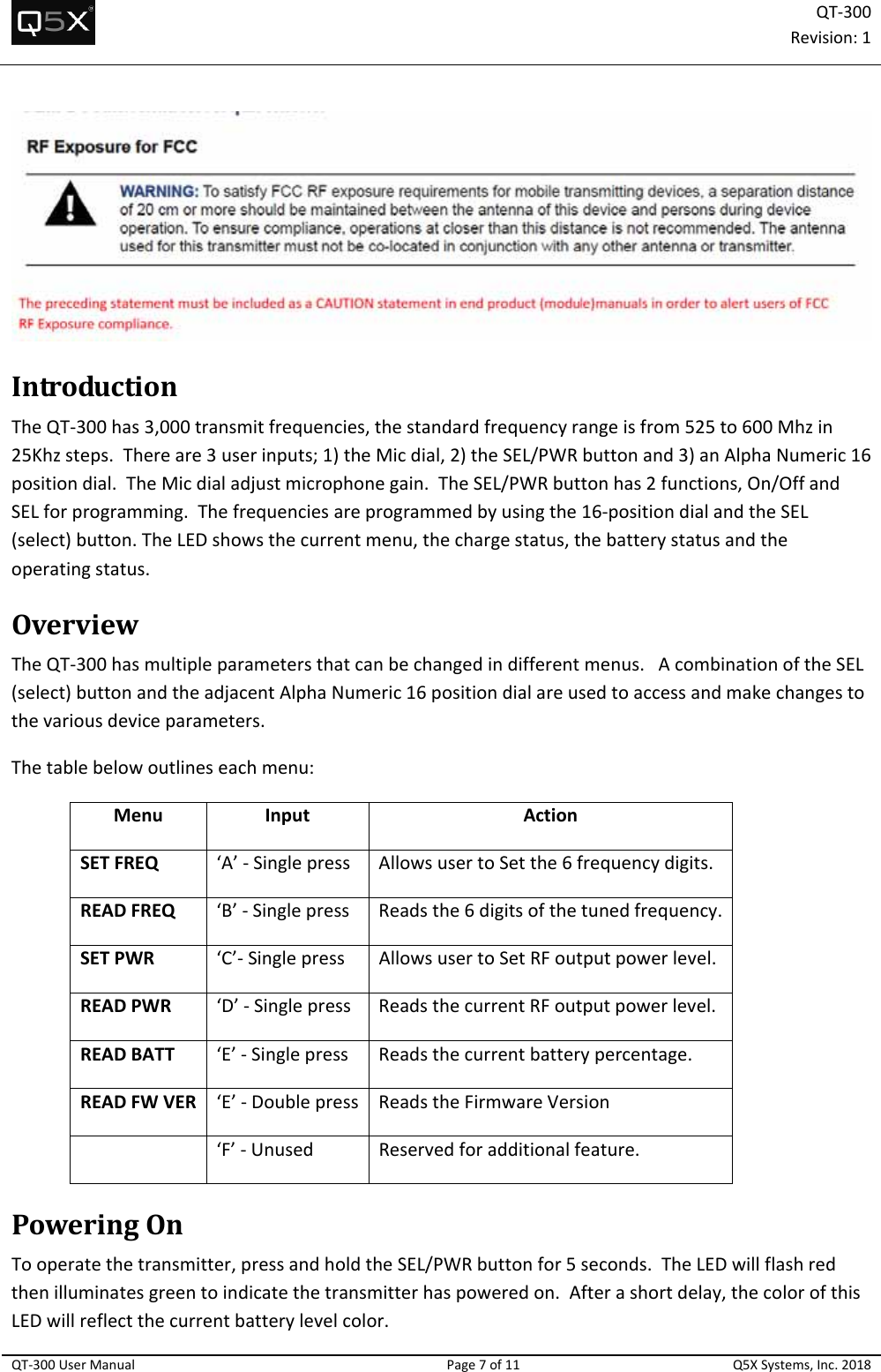 QT‐300Revision:1QT‐300UserManualPage7of11Q5XSystems,Inc.2018IntroductionTheQT‐300has3,000transmitfrequencies,thestandardfrequencyrangeisfrom525to600Mhzin25Khzsteps.Thereare3userinputs;1)theMicdial,2)theSEL/PWRbuttonand3)anAlphaNumeric16positiondial.TheMicdialadjustmicrophonegain.TheSEL/PWRbuttonhas2functions,On/OffandSELforprogramming.Thefrequenciesareprogrammedbyusingthe16‐positiondialandtheSEL(select)button.TheLEDshowsthecurrentmenu,thechargestatus,thebatterystatusandtheoperatingstatus.OverviewTheQT‐300hasmultipleparametersthatcanbechangedindifferentmenus.AcombinationoftheSEL(select)buttonandtheadjacentAlphaNumeric16positiondialareusedtoaccessandmakechangestothevariousdeviceparameters.Thetablebelowoutlineseachmenu:MenuInputActionSETFREQ‘A’‐SinglepressAllowsusertoSetthe6frequencydigits.READFREQ‘B’‐SinglepressReadsthe6digitsofthetunedfrequency.SETPWR‘C’‐SinglepressAllowsusertoSetRFoutputpowerlevel.READPWR‘D’‐SinglepressReadsthecurrentRFoutputpowerlevel.READBATT‘E’‐SinglepressReadsthecurrentbatterypercentage.READFWVER‘E’‐Doublepress ReadstheFirmwareVersion‘F’‐UnusedReservedforadditionalfeature.PoweringOnTooperatethetransmitter,pressandholdtheSEL/PWRbuttonfor5seconds.TheLEDwillflashredthenilluminatesgreentoindicatethetransmitterhaspoweredon.Afterashortdelay,thecolorofthisLEDwillreflectthecurrentbatterylevelcolor.