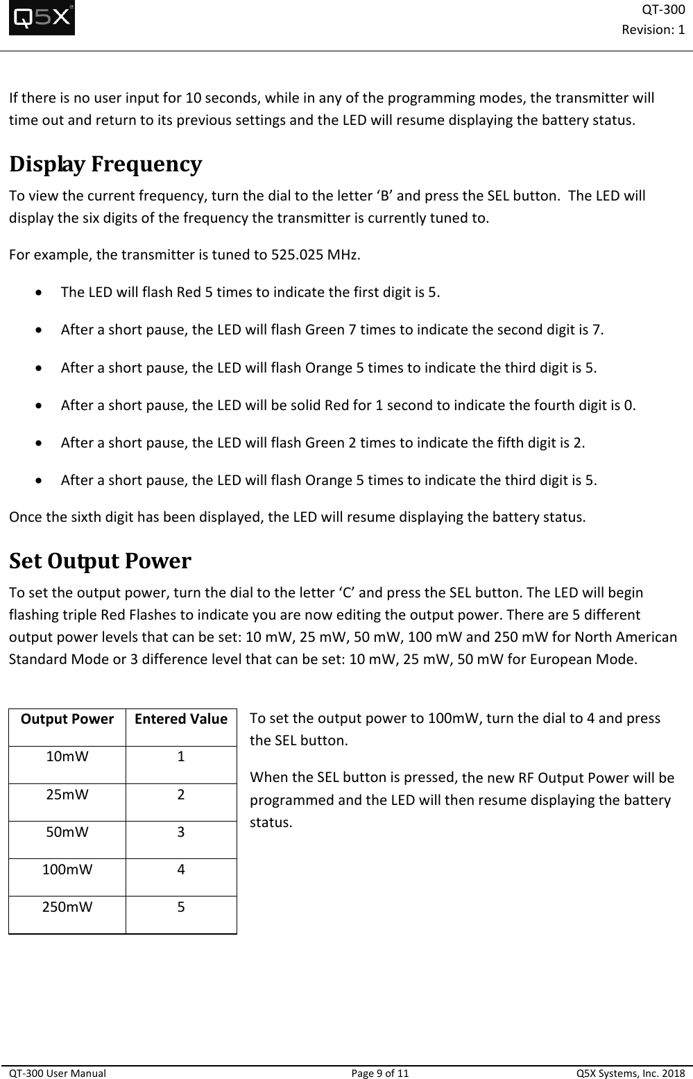 QT‐300Revision:1QT‐300UserManualPage9of11Q5XSystems,Inc.2018Ifthereisnouserinputfor10seconds,whileinanyoftheprogrammingmodes,thetransmitterwilltimeoutandreturntoitsprevioussettingsandtheLEDwillresumedisplayingthebatterystatus.DisplayFrequencyToviewthecurrentfrequency,turnthedialtotheletter‘B’andpresstheSELbutton.TheLEDwilldisplaythesixdigitsofthefrequencythetransmitteriscurrentlytunedto.Forexample,thetransmitteristunedto525.025MHz. TheLEDwillflashRed5timestoindicatethefirstdigitis5. Afterashortpause,theLEDwillflashGreen7timestoindicatetheseconddigitis7. Afterashortpause,theLEDwillflashOrange5timestoindicatethethirddigitis5. Afterashortpause,theLEDwillbesolidRedfor1secondtoindicatethefourthdigitis0. Afterashortpause,theLEDwillflashGreen2timestoindicatethefifthdigitis2. Afterashortpause,theLEDwillflashOrange5timestoindicatethethirddigitis5.Oncethesixthdigithasbeendisplayed,theLEDwillresumedisplayingthebatterystatus.SetOutputPowerTosettheoutputpower,turnthedialtotheletter‘C’andpresstheSELbutton.TheLEDwillbeginflashingtripleRedFlashestoindicateyouarenoweditingtheoutputpower.Thereare5differentoutputpowerlevelsthatcanbeset:10mW,25mW,50mW,100mWand250mWforNorthAmericanStandardModeor3differencelevelthatcanbeset:10mW,25mW,50mWforEuropeanMode.Tosettheoutputpowerto100mW,turnthedialto4andpresstheSELbutton.WhentheSELbuttonispressed,thenewRFOutputPowerwillbeprogrammedandtheLEDwillthenresumedisplayingthebatterystatus.OutputPowerEnteredValue10mW125mW250mW3100mW4250mW5