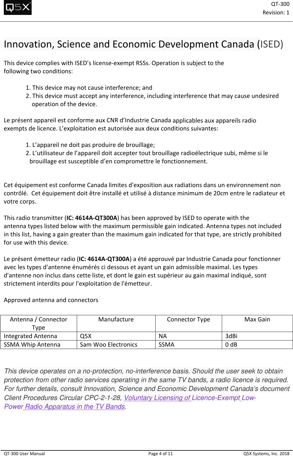 QT‐300Revision:1QT‐300UserManualPage4of11Q5XSystems,Inc.2018Innovation,ScienceandEconomicDevelopmentCanada(ISED)ThisdevicecomplieswithISED’slicense‐exemptRSSs.Operationissubjecttothefollowingtwoconditions:1.Thisdevicemaynotcauseinterference;and2.Thisdevicemustacceptanyinterference,includinginterferencethatmaycauseundesiredoperationofthedevice.LeprésentappareilestconformeauxCNRd’IndustrieCanadaapplicablesauxappareilsradioexemptsdelicence.L’exploitationestautoriséeauxdeuxconditionssuivantes:1.L’appareilnedoitpasproduiredebrouillage;2.L’utilisateurdel’appareildoitacceptertoutbrouillageradioélectriquesubi,mêmesilebrouillageestsusceptibled’encompromettrelefonctionnement.CetéquipementestconformeCanadalimitesd&apos;expositionauxradiationsdansunenvironnementnoncontrôlé.Cetéquipementdoitêtreinstalléetutiliséàdistanceminimumde20cmentreleradiateuretvotrecorps.Thisradiotransmitter(IC:4614A‐QT300A)hasbeenapprovedbyISEDtooperatewiththeantennatypeslistedbelowwiththemaximumpermissiblegainindicated.Antennatypesnotincludedinthislist,havingagaingreaterthanthemaximumgainindicatedforthattype,arestrictlyprohibitedforusewiththisdevice.Leprésentémetteurradio(IC:4614A‐QT300A)aétéapprouvéparIndustrieCanadapourfonctionneraveclestypesd&apos;antenneénuméréscidessousetayantungainadmissiblemaximal.Lestypesd&apos;antennenoninclusdanscetteliste,etdontlegainestsupérieuraugainmaximalindiqué,sontstrictementinterditspourl&apos;exploitationdel&apos;émetteur.ApprovedantennaandconnectorsThis device operates on a no-protection, no-interference basis. Should the user seek to obtain protection from other radio services operating in the same TV bands, a radio licence is required. For further details, consult Innovation, Science and Economic Development Canada’s document Client Procedures Circular CPC-2-1-28, Voluntary Licensing of Licence-Exempt Low-Power Radio Apparatus in the TV Bands.   Antenna/ConnectorTypeManufactureConnectorTypeMaxGainIntegratedAntennaQ5XNA3dBiSSMAWhipAntennaSamWooElectronicsSSMA0dB