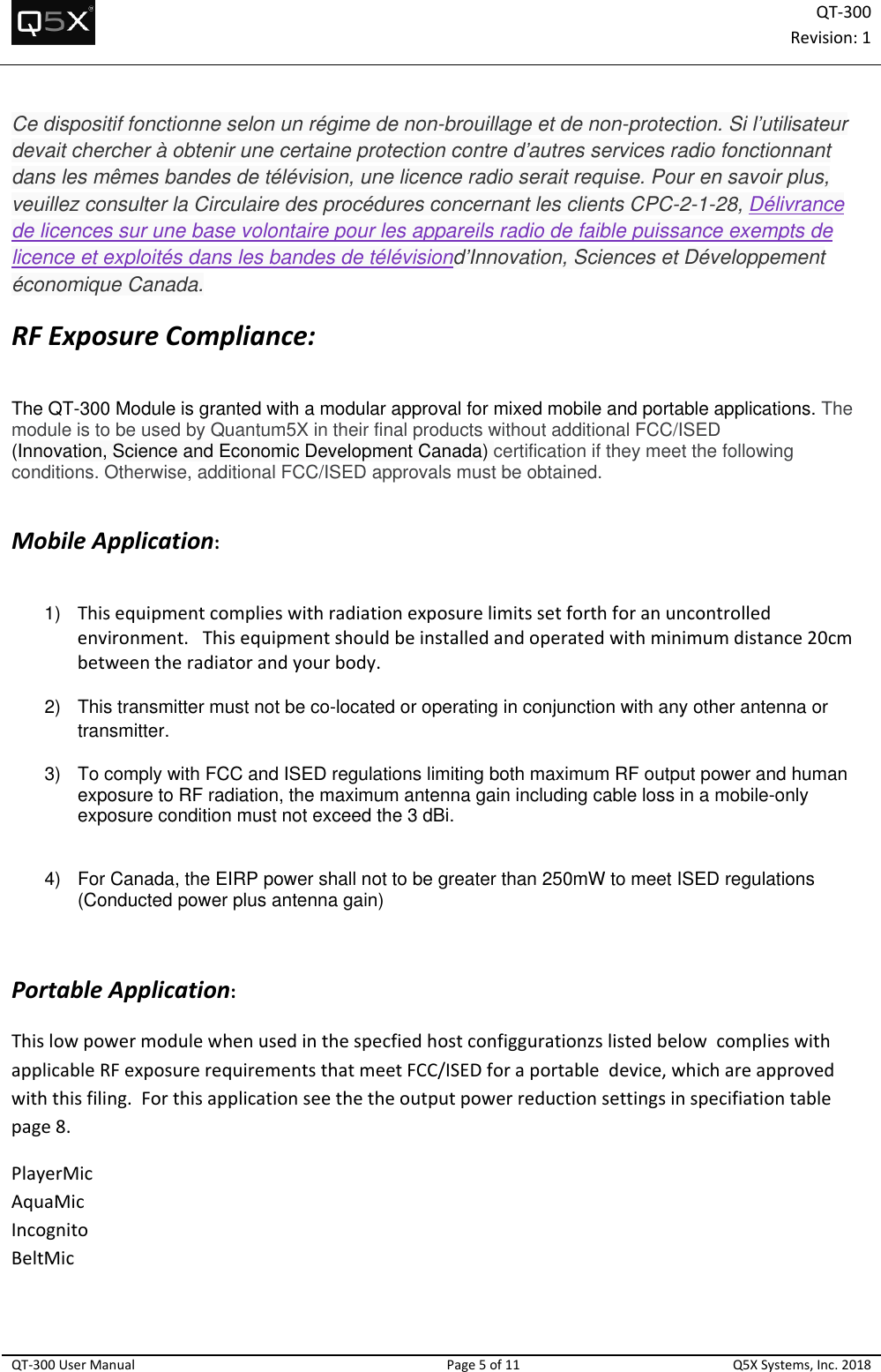 QT‐300Revision:1QT‐300UserManualPage5of11Q5XSystems,Inc.2018Ce dispositif fonctionne selon un régime de non-brouillage et de non-protection. Si l’utilisateur devait chercher à obtenir une certaine protection contre d’autres services radio fonctionnant dans les mêmes bandes de télévision, une licence radio serait requise. Pour en savoir plus, veuillez consulter la Circulaire des procédures concernant les clients CPC-2-1-28, Délivrance de licences sur une base volontaire pour les appareils radio de faible puissance exempts de licence et exploités dans les bandes de télévisiond’Innovation, Sciences et Développement économique Canada. RFExposureCompliance: The QT-300 Module is granted with a modular approval for mixed mobile and portable applications. The module is to be used by Quantum5X in their final products without additional FCC/ISED  (Innovation, Science and Economic Development Canada) certification if they meet the following conditions. Otherwise, additional FCC/ISED approvals must be obtained.   MobileApplication:  1)  Thisequipmentcomplieswithradiationexposurelimitssetforthforanuncontrolledenvironment.Thisequipmentshouldbeinstalledandoperatedwithminimumdistance20cmbetweentheradiatorandyourbody.  2)  This transmitter must not be co-located or operating in conjunction with any other antenna or transmitter. 3)  To comply with FCC and ISED regulations limiting both maximum RF output power and human exposure to RF radiation, the maximum antenna gain including cable loss in a mobile-only exposure condition must not exceed the 3 dBi.     4)  For Canada, the EIRP power shall not to be greater than 250mW to meet ISED regulations (Conducted power plus antenna gain)     PortableApplication: ThislowpowermodulewhenusedinthespecfiedhostconfiggurationzslistedbelowcomplieswithapplicableRFexposurerequirementsthatmeetFCC/ISEDforaportabledevice,whichareapprovedwiththisfiling.Forthisapplicationseethetheoutputpowerreductionsettingsinspecifiationtablepage8.PlayerMicAquaMicIncognitoBeltMic