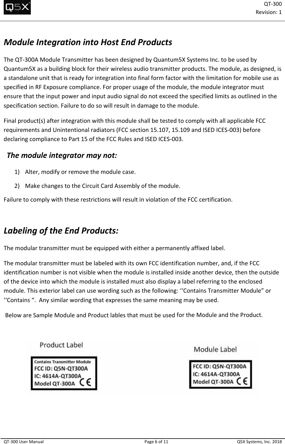 QT‐300Revision:1QT‐300UserManualPage6of11Q5XSystems,Inc.2018ModuleIntegrationintoHostEndProductsTheQT‐300AModuleTransmitterhasbeendesignedbyQuantum5XSystemsInc.tobeusedbyQuantum5Xasabuildingblockfortheirwirelessaudiotransmitterproducts.Themodule,asdesigned,isastandaloneunitthatisreadyforintegrationintofinalformfactorwiththelimitationformobileuseasspecifiedinRFExposurecompliance.Forproperusageofthemodule,themoduleintegratormustensurethattheinputpowerandinputaudiosignaldonotexceedthespecifiedlimitsasoutlinedinthespecificationsection.Failuretodosowillresultindamagetothemodule.Finalproduct(s)afterintegrationwiththismoduleshallbetestedtocomplywithallapplicableFCCrequirementsandUnintentionalradiators(FCCsection15.107,15.109andISEDICES‐003)beforedeclaringcompliancetoPart15oftheFCCRulesandISEDICES‐003.Themoduleintegratormaynot:1) Alter,modifyorremovethemodulecase.2) MakechangestotheCircuitCardAssemblyofthemodule.FailuretocomplywiththeserestrictionswillresultinviolationoftheFCCcertification.LabelingoftheEndProducts:Themodulartransmittermustbeequippedwitheitherapermanentlyaffixedlabel.ThemodulartransmittermustbelabeledwithitsownFCCidentificationnumber,and,iftheFCCidentificationnumberisnotvisiblewhenthemoduleisinstalledinsideanotherdevice,thentheoutsideofthedeviceintowhichthemoduleisinstalledmustalsodisplayalabelreferringtotheenclosedmodule.Thisexteriorlabelcanusewordingsuchasthefollowing:‘‘ContainsTransmitterModule”or‘‘Contains“.Anysimilarwordingthatexpressesthesamemeaningmaybeused.BelowareSampleModuleandProductlablesthatmustbeusedfortheModuleandtheProduct.