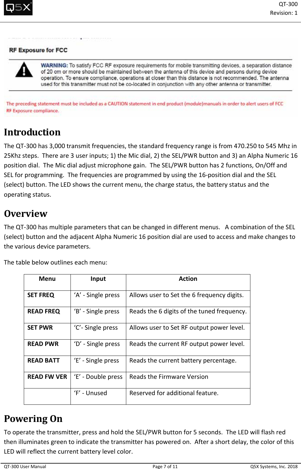QT‐300Revision:1QT‐300UserManualPage7of11Q5XSystems,Inc.2018IntroductionTheQT‐300has3,000transmitfrequencies,thestandardfrequencyrangeisfrom470.250to545Mhzin25Khzsteps.Thereare3userinputs;1)theMicdial,2)theSEL/PWRbuttonand3)anAlphaNumeric16positiondial.TheMicdialadjustmicrophonegain.TheSEL/PWRbuttonhas2functions,On/OffandSELforprogramming.Thefrequenciesareprogrammedbyusingthe16‐positiondialandtheSEL(select)button.TheLEDshowsthecurrentmenu,thechargestatus,thebatterystatusandtheoperatingstatus.OverviewTheQT‐300hasmultipleparametersthatcanbechangedindifferentmenus.AcombinationoftheSEL(select)buttonandtheadjacentAlphaNumeric16positiondialareusedtoaccessandmakechangestothevariousdeviceparameters.Thetablebelowoutlineseachmenu:MenuInputActionSETFREQ‘A’‐SinglepressAllowsusertoSetthe6frequencydigits.READFREQ‘B’‐SinglepressReadsthe6digitsofthetunedfrequency.SETPWR‘C’‐SinglepressAllowsusertoSetRFoutputpowerlevel.READPWR‘D’‐SinglepressReadsthecurrentRFoutputpowerlevel.READBATT‘E’‐SinglepressReadsthecurrentbatterypercentage.READFWVER‘E’‐Doublepress ReadstheFirmwareVersion‘F’‐UnusedReservedforadditionalfeature.PoweringOnTooperatethetransmitter,pressandholdtheSEL/PWRbuttonfor5seconds.TheLEDwillflashredthenilluminatesgreentoindicatethetransmitterhaspoweredon.Afterashortdelay,thecolorofthisLEDwillreflectthecurrentbatterylevelcolor.