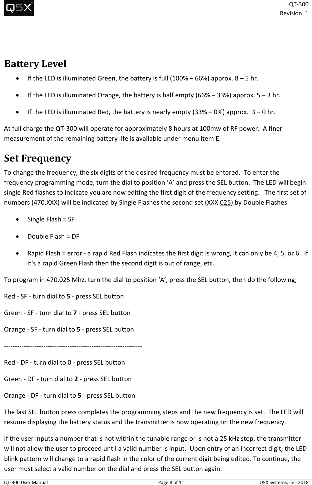 QT‐300Revision:1QT‐300UserManualPage8of11Q5XSystems,Inc.2018BatteryLevel IftheLEDisilluminatedGreen,thebatteryisfull(100%–66%)approx.8–5hr. IftheLEDisilluminatedOrange,thebatteryishalfempty(66%–33%)approx.5–3hr. IftheLEDisilluminatedRed,thebatteryisnearlyempty(33%–0%)approx.3–0hr.AtfullchargetheQT‐300willoperateforapproximately8hoursat100mwofRFpower.AfinermeasurementoftheremainingbatterylifeisavailableundermenuitemE.SetFrequencyTochangethefrequency,thesixdigitsofthedesiredfrequencymustbeentered.Toenterthefrequencyprogrammingmode,turnthedialtoposition‘A’andpresstheSELbutton.TheLEDwillbeginsingleRedflashestoindicateyouarenoweditingthefirstdigitofthefrequencysetting.Thefirstsetofnumbers(470.XXX)willbeindicatedbySingleFlashesthesecondset(XXX.025)byDoubleFlashes. SingleFlash=SF DoubleFlash=DF RapidFlash=error‐arapidRedFlashindicatesthefirstdigitiswrong,itcanonlybe4,5,or6.Ifit&apos;sarapidGreenFlashthentheseconddigitisoutofrange,etc.Toprogramin470.025Mhz,turnthedialtoposition‘A’,presstheSELbutton,thendothefollowing;Red‐SF‐turndialto5‐pressSELbuttonGreen‐SF‐turndialto7‐pressSELbuttonOrange‐SF‐turndialto5‐pressSELbutton‐‐‐‐‐‐‐‐‐‐‐‐‐‐‐‐‐‐‐‐‐‐‐‐‐‐‐‐‐‐‐‐‐‐‐‐‐‐‐‐‐‐‐‐‐‐‐‐‐‐‐‐‐‐‐‐‐‐‐‐‐‐‐Red‐DF‐turndialto0‐pressSELbuttonGreen‐DF‐turndialto2‐pressSELbuttonOrange‐DF‐turndialto5‐pressSELbuttonThelastSELbuttonpresscompletestheprogrammingstepsandthenewfrequencyisset.TheLEDwillresumedisplayingthebatterystatusandthetransmitterisnowoperatingonthenewfrequency.Iftheuserinputsanumberthatisnotwithinthetunablerangeorisnota25kHzstep,thetransmitterwillnotallowtheusertoproceeduntilavalidnumberisinput.Uponentryofanincorrectdigit,theLEDblinkpatternwillchangetoarapidflashinthecolorofthecurrentdigitbeingedited.Tocontinue,theusermustselectavalidnumberonthedialandpresstheSELbuttonagain.