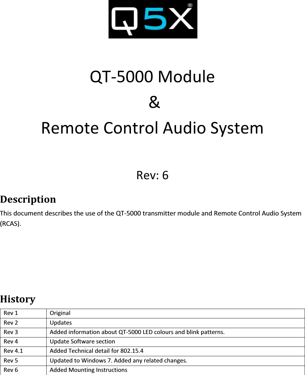   QT-5000 Module  &amp; Remote Control Audio System  Rev: 6 Description This document describes the use of the QT-5000 transmitter module and Remote Control Audio System (RCAS).    History Rev 1  Original Rev 2  Updates Rev 3  Added information about QT-5000 LED colours and blink patterns. Rev 4  Update Software section Rev 4.1  Added Technical detail for 802.15.4  Rev 5  Updated to Windows 7. Added any related changes. Rev 6  Added Mounting Instructions     