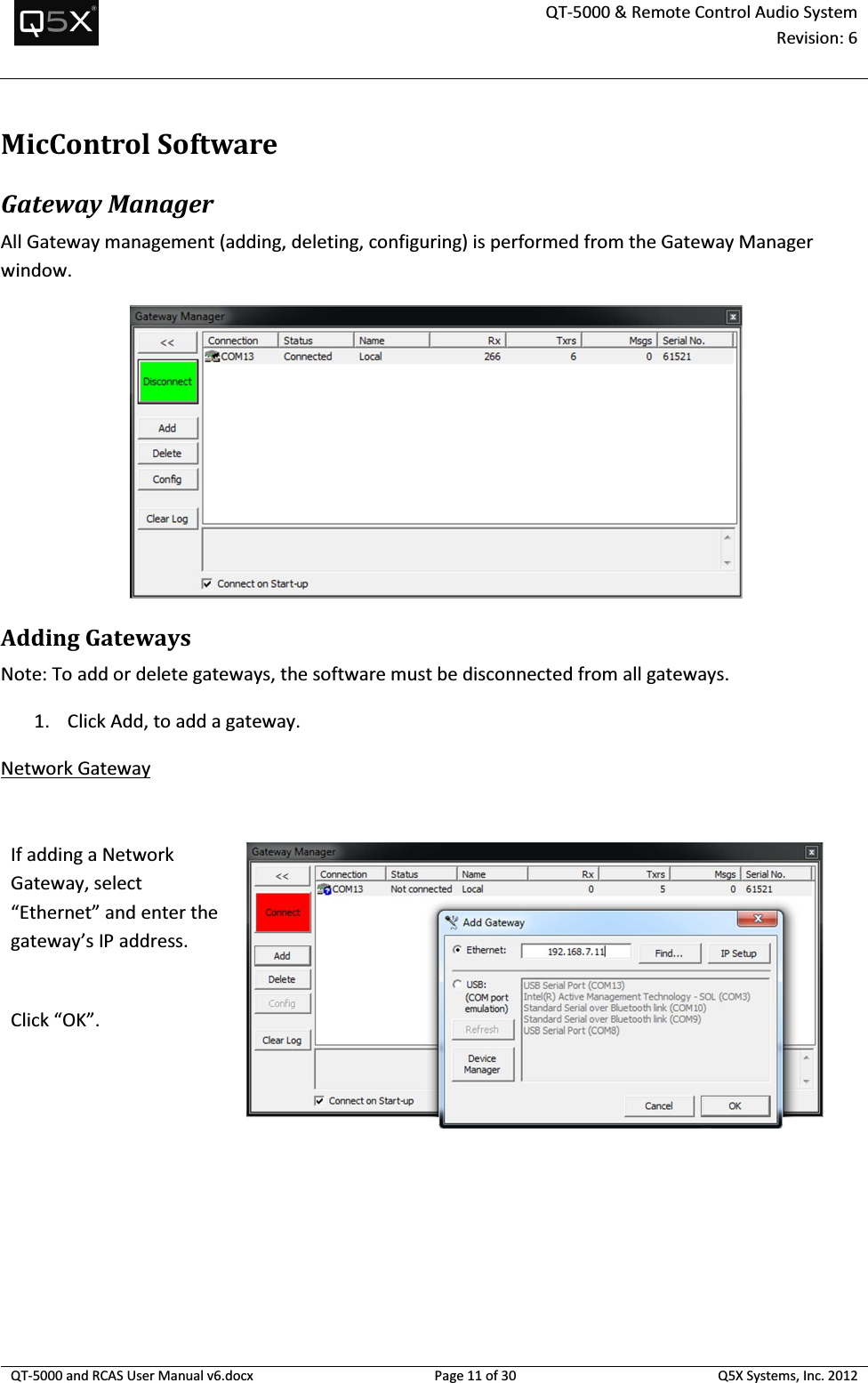  QT-5000 &amp; Remote Control Audio System Revision: 6   QT-5000 and RCAS User Manual v6.docx Page 11 of 30 Q5X Systems, Inc. 2012  MicControlSoftware Gateway Manager All Gateway management (adding, deleting, configuring) is performed from the Gateway Manager window.  Adding Gateways Note: To add or delete gateways, the software must be disconnected from all gateways. 1. Click Add, to add a gateway. Network Gateway  If adding a Network Gateway, select “Ethernet” and enter the gateway’s IP address.   Click “OK”.  