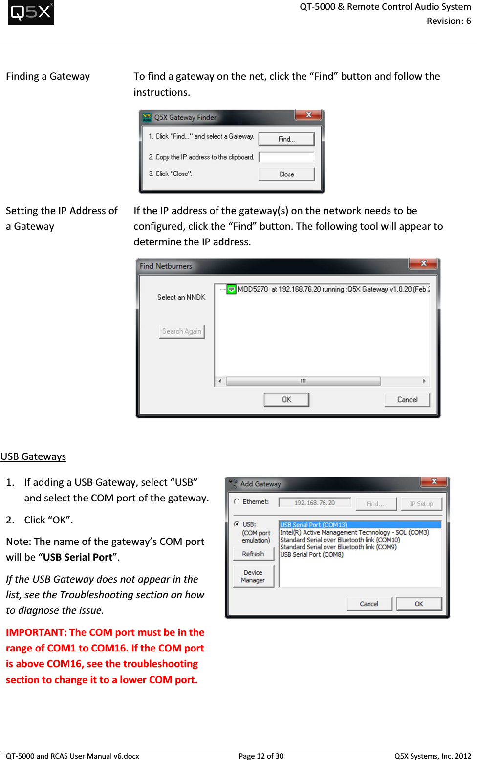  QT-5000 &amp; Remote Control Audio System Revision: 6   QT-5000 and RCAS User Manual v6.docx Page 12 of 30 Q5X Systems, Inc. 2012  Finding a Gateway To find a gateway on the net, click the “Find” button and follow the instructions.  Setting the IP Address of a Gateway If the IP address of the gateway(s) on the network needs to be configured, click the “Find” button. The following tool will appear to determine the IP address.   USB Gateways 1. If adding a USB Gateway, select “USB” and select the COM port of the gateway.  2. Click “OK”. Note: The name of the gateway’s COM port will be “USB Serial Port”.  If the USB Gateway does not appear in the list, see the Troubleshooting section on how to diagnose the issue. IMPORTANT: The COM port must be in the range of COM1 to COM16. If the COM port is above COM16, see the troubleshooting section to change it to a lower COM port.   