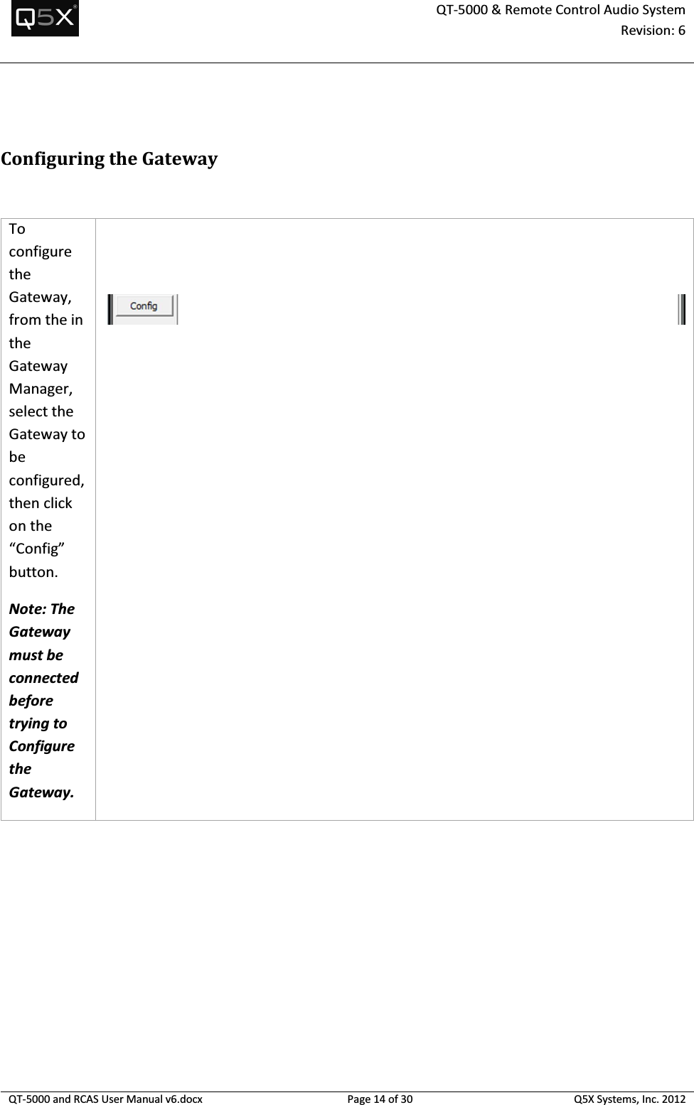  QT-5000 &amp; Remote Control Audio System Revision: 6   QT-5000 and RCAS User Manual v6.docx Page 14 of 30 Q5X Systems, Inc. 2012   Configuring the Gateway  To configure the Gateway, from the in the Gateway Manager, select the Gateway to be configured, then click on the “Config” button.  Note: The Gateway must be connected before trying to Configure the Gateway.    