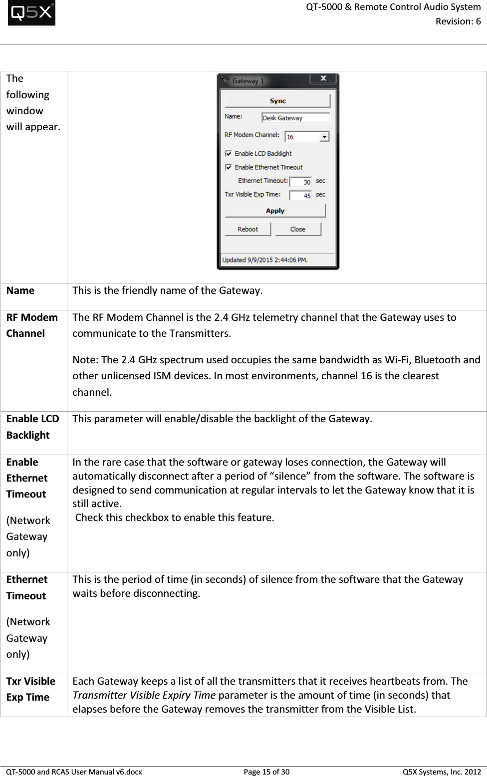  QT-5000 &amp; Remote Control Audio System Revision: 6   QT-5000 and RCAS User Manual v6.docx Page 15 of 30 Q5X Systems, Inc. 2012  The following window will appear.   Name This is the friendly name of the Gateway. RF Modem Channel The RF Modem Channel is the 2.4 GHz telemetry channel that the Gateway uses to communicate to the Transmitters. Note: The 2.4 GHz spectrum used occupies the same bandwidth as Wi-Fi, Bluetooth and other unlicensed ISM devices. In most environments, channel 16 is the clearest channel. Enable LCD Backlight This parameter will enable/disable the backlight of the Gateway. Enable Ethernet Timeout (Network Gateway only) In the rare case that the software or gateway loses connection, the Gateway will automatically disconnect after a period of “silence” from the software. The software is designed to send communication at regular intervals to let the Gateway know that it is still active.  Check this checkbox to enable this feature. Ethernet Timeout (Network Gateway only) This is the period of time (in seconds) of silence from the software that the Gateway waits before disconnecting. Txr Visible Exp Time Each Gateway keeps a list of all the transmitters that it receives heartbeats from. The Transmitter Visible Expiry Time parameter is the amount of time (in seconds) that elapses before the Gateway removes the transmitter from the Visible List.  