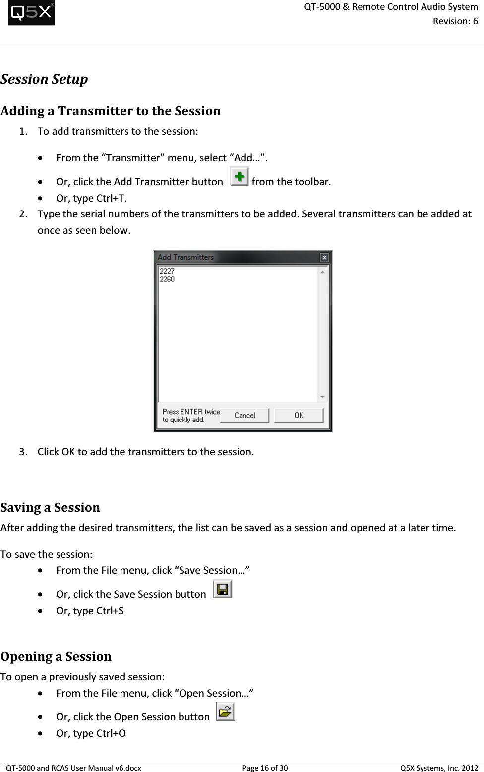  QT-5000 &amp; Remote Control Audio System Revision: 6   QT-5000 and RCAS User Manual v6.docx Page 16 of 30 Q5X Systems, Inc. 2012  Session Setup Adding a Transmitter to the Session 1. To add transmitters to the session: • From the “Transmitter” menu, select “Add…”. • Or, click the Add Transmitter button    from the toolbar. • Or, type Ctrl+T. 2. Type the serial numbers of the transmitters to be added. Several transmitters can be added at once as seen below.   3. Click OK to add the transmitters to the session.  Saving a Session After adding the desired transmitters, the list can be saved as a session and opened at a later time. To save the session: • From the File menu, click “Save Session…” • Or, click the Save Session button    • Or, type Ctrl+S  Opening a Session To open a previously saved session: • From the File menu, click “Open Session…” • Or, click the Open Session button    • Or, type Ctrl+O 