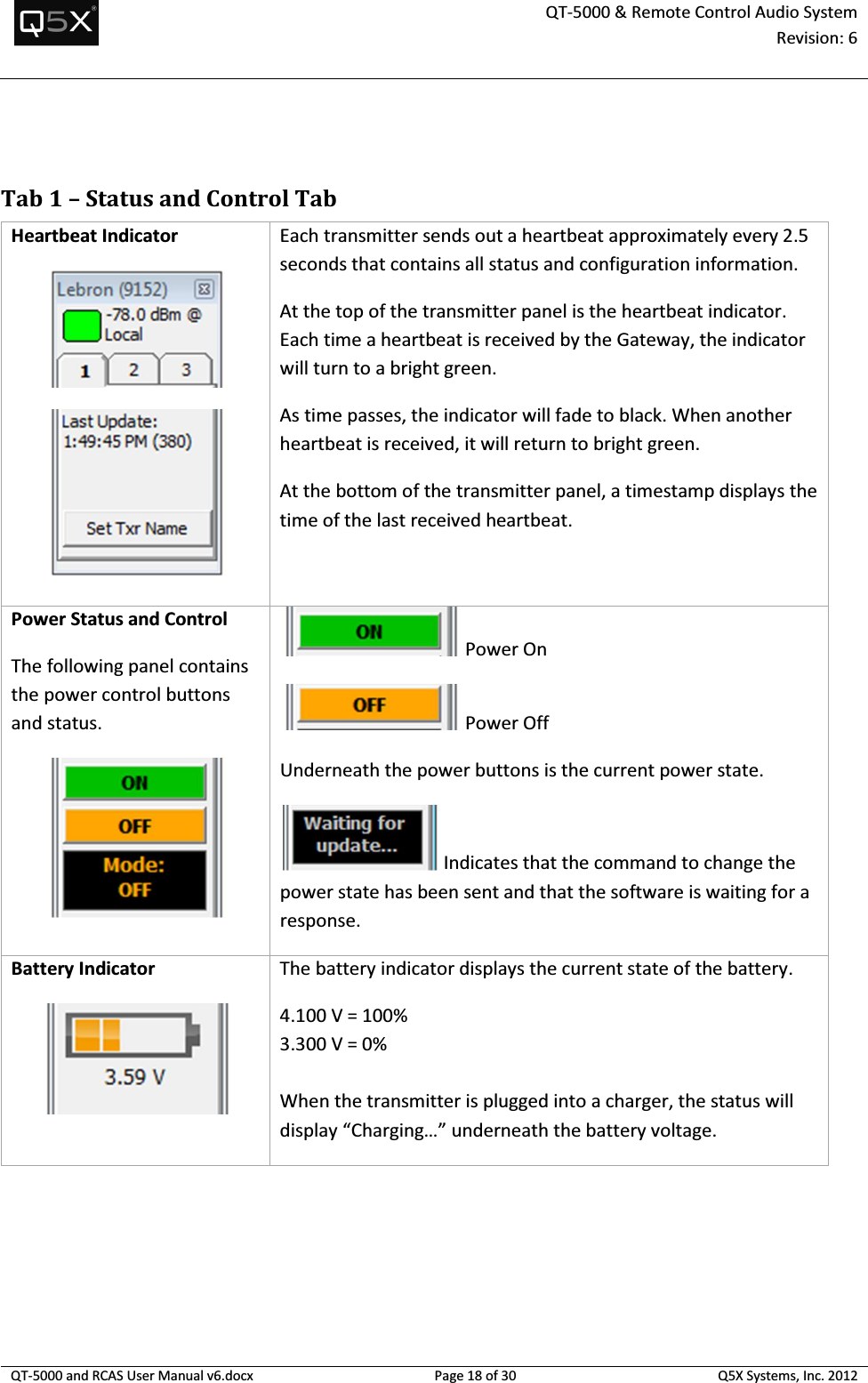  QT-5000 &amp; Remote Control Audio System Revision: 6   QT-5000 and RCAS User Manual v6.docx Page 18 of 30 Q5X Systems, Inc. 2012   Tab 1 – Status and Control Tab Heartbeat Indicator   Each transmitter sends out a heartbeat approximately every 2.5 seconds that contains all status and configuration information. At the top of the transmitter panel is the heartbeat indicator. Each time a heartbeat is received by the Gateway, the indicator will turn to a bright green. As time passes, the indicator will fade to black. When another heartbeat is received, it will return to bright green. At the bottom of the transmitter panel, a timestamp displays the time of the last received heartbeat. Power Status and Control The following panel contains the power control buttons and status.   Power On  Power Off Underneath the power buttons is the current power state.  Indicates that the command to change the power state has been sent and that the software is waiting for a response. Battery Indicator  The battery indicator displays the current state of the battery. 4.100 V = 100% 3.300 V = 0%  When the transmitter is plugged into a charger, the status will display “Charging…” underneath the battery voltage. 