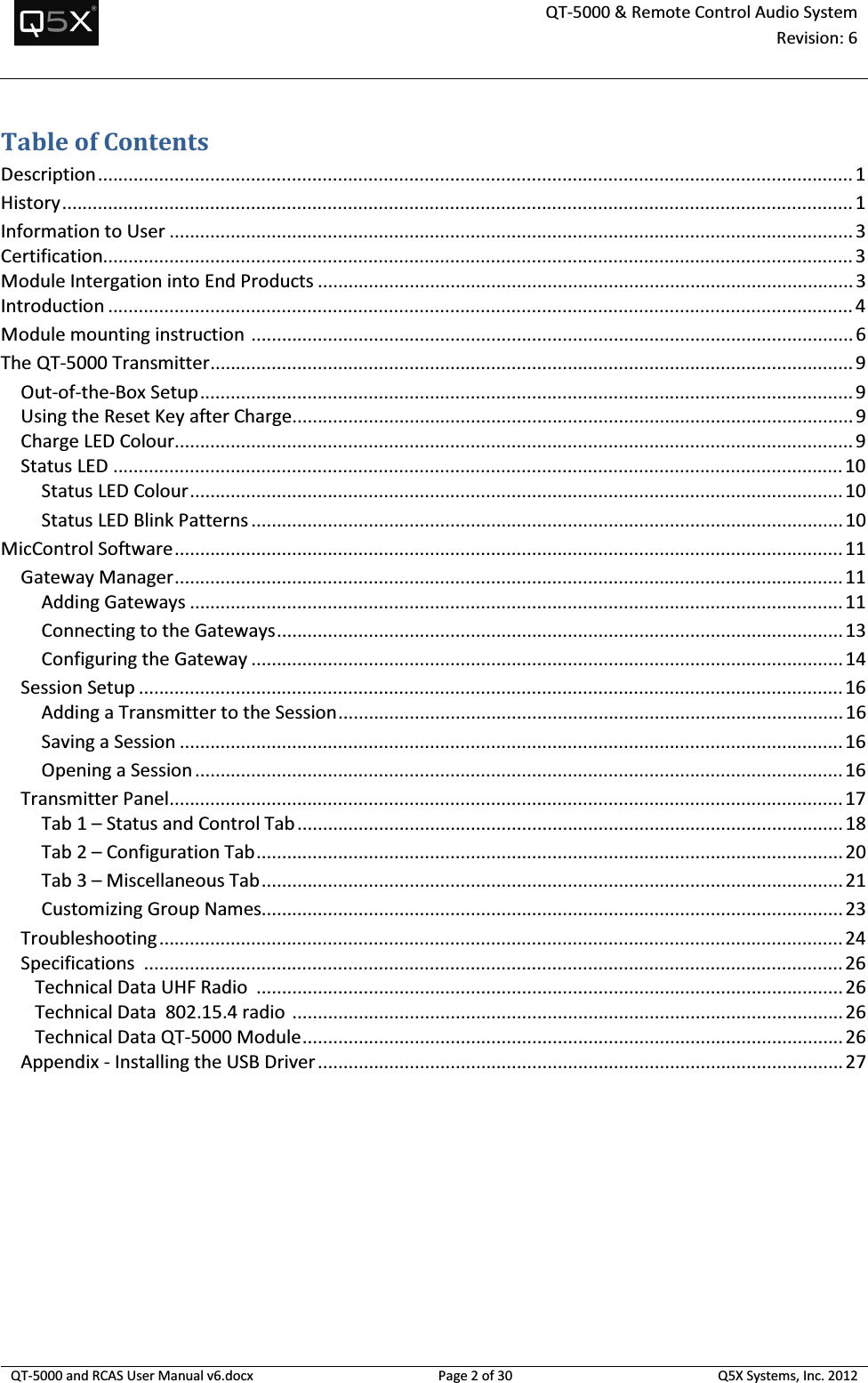  QT-5000 &amp; Remote Control Audio System Revision: 6   QT-5000 and RCAS User Manual v6.docx Page 2 of 30 Q5X Systems, Inc. 2012  Table of Contents Description .................................................................................................................................................... 1 History ........................................................................................................................................................... 1 Information to User ...................................................................................................................................... 3 Certification................................................................................................................................................... 3 Module Intergation into End Products ......................................................................................................... 3 Introduction .................................................................................................................................................. 4 Module mounting instruction  ...................................................................................................................... 6 The QT-5000 Transmitter .............................................................................................................................. 9 Out-of-the-Box Setup ................................................................................................................................ 9 Using the Reset Key after Charge.............................................................................................................. 9 Charge LED Colour..................................................................................................................................... 9 Status LED ............................................................................................................................................... 10 Status LED Colour ................................................................................................................................ 10 Status LED Blink Patterns .................................................................................................................... 10 MicControl Software ................................................................................................................................... 11 Gateway Manager ................................................................................................................................... 11 Adding Gateways ................................................................................................................................ 11 Connecting to the Gateways ............................................................................................................... 13 Configuring the Gateway .................................................................................................................... 14 Session Setup .......................................................................................................................................... 16 Adding a Transmitter to the Session ................................................................................................... 16 Saving a Session .................................................................................................................................. 16 Opening a Session ............................................................................................................................... 16 Transmitter Panel .................................................................................................................................... 17 Tab 1 – Status and Control Tab ........................................................................................................... 18 Tab 2 – Configuration Tab ................................................................................................................... 20 Tab 3 – Miscellaneous Tab .................................................................................................................. 21 Customizing Group Names.................................................................................................................. 23 Troubleshooting ...................................................................................................................................... 24 Specifications  ......................................................................................................................................... 26    Technical Data UHF Radio  ................................................................................................................... 26    Technical Data  802.15.4 radio  ............................................................................................................ 26    Technical Data QT-5000 Module .......................................................................................................... 26 Appendix - Installing the USB Driver ....................................................................................................... 27 