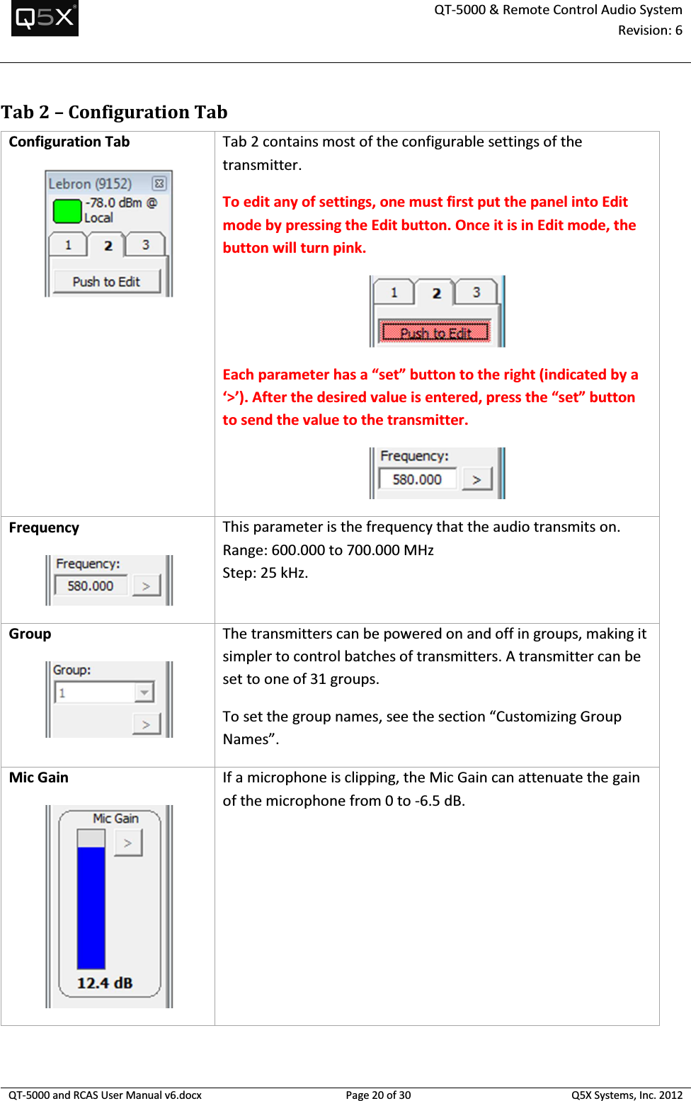  QT-5000 &amp; Remote Control Audio System Revision: 6   QT-5000 and RCAS User Manual v6.docx Page 20 of 30 Q5X Systems, Inc. 2012  Tab 2 – Configuration Tab Configuration Tab  Tab 2 contains most of the configurable settings of the transmitter. To edit any of settings, one must first put the panel into Edit mode by pressing the Edit button. Once it is in Edit mode, the button will turn pink.  Each parameter has a “set” button to the right (indicated by a ‘&gt;’). After the desired value is entered, press the “set” button to send the value to the transmitter.  Frequency  This parameter is the frequency that the audio transmits on. Range: 600.000 to 700.000 MHz Step: 25 kHz. Group  The transmitters can be powered on and off in groups, making it simpler to control batches of transmitters. A transmitter can be set to one of 31 groups. To set the group names, see the section “Customizing Group Names”. Mic Gain  If a microphone is clipping, the Mic Gain can attenuate the gain of the microphone from 0 to -6.5 dB.  