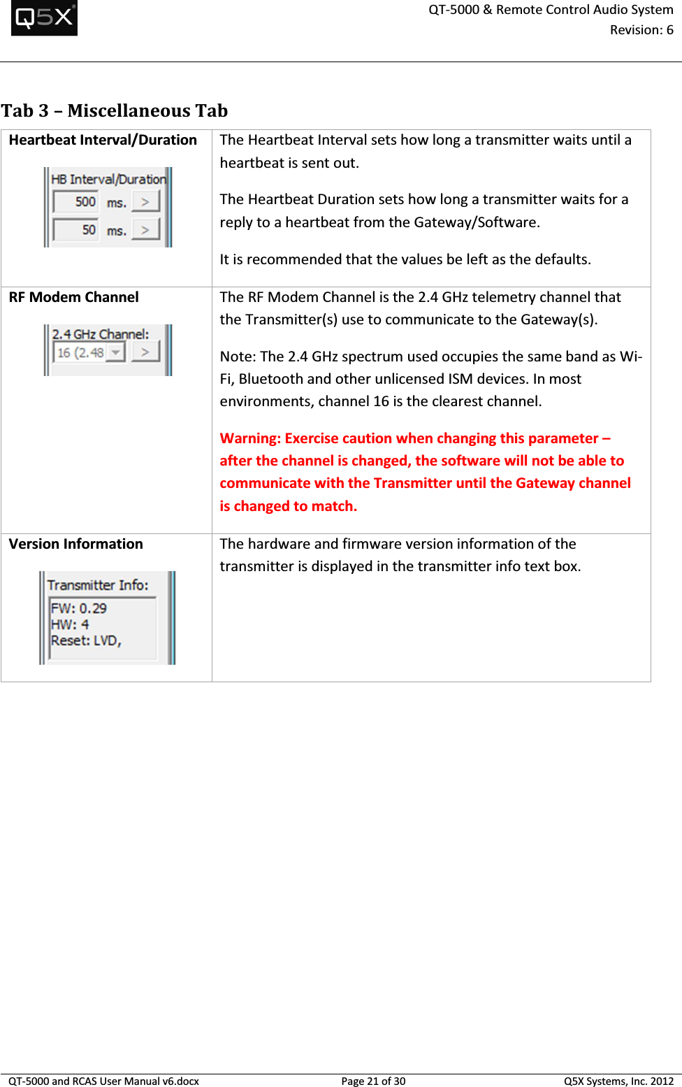  QT-5000 &amp; Remote Control Audio System Revision: 6   QT-5000 and RCAS User Manual v6.docx Page 21 of 30 Q5X Systems, Inc. 2012  Tab 3 – Miscellaneous Tab Heartbeat Interval/Duration  The Heartbeat Interval sets how long a transmitter waits until a heartbeat is sent out. The Heartbeat Duration sets how long a transmitter waits for a reply to a heartbeat from the Gateway/Software. It is recommended that the values be left as the defaults. RF Modem Channel  The RF Modem Channel is the 2.4 GHz telemetry channel that the Transmitter(s) use to communicate to the Gateway(s). Note: The 2.4 GHz spectrum used occupies the same band as Wi-Fi, Bluetooth and other unlicensed ISM devices. In most environments, channel 16 is the clearest channel. Warning: Exercise caution when changing this parameter – after the channel is changed, the software will not be able to communicate with the Transmitter until the Gateway channel is changed to match. Version Information  The hardware and firmware version information of the transmitter is displayed in the transmitter info text box.  