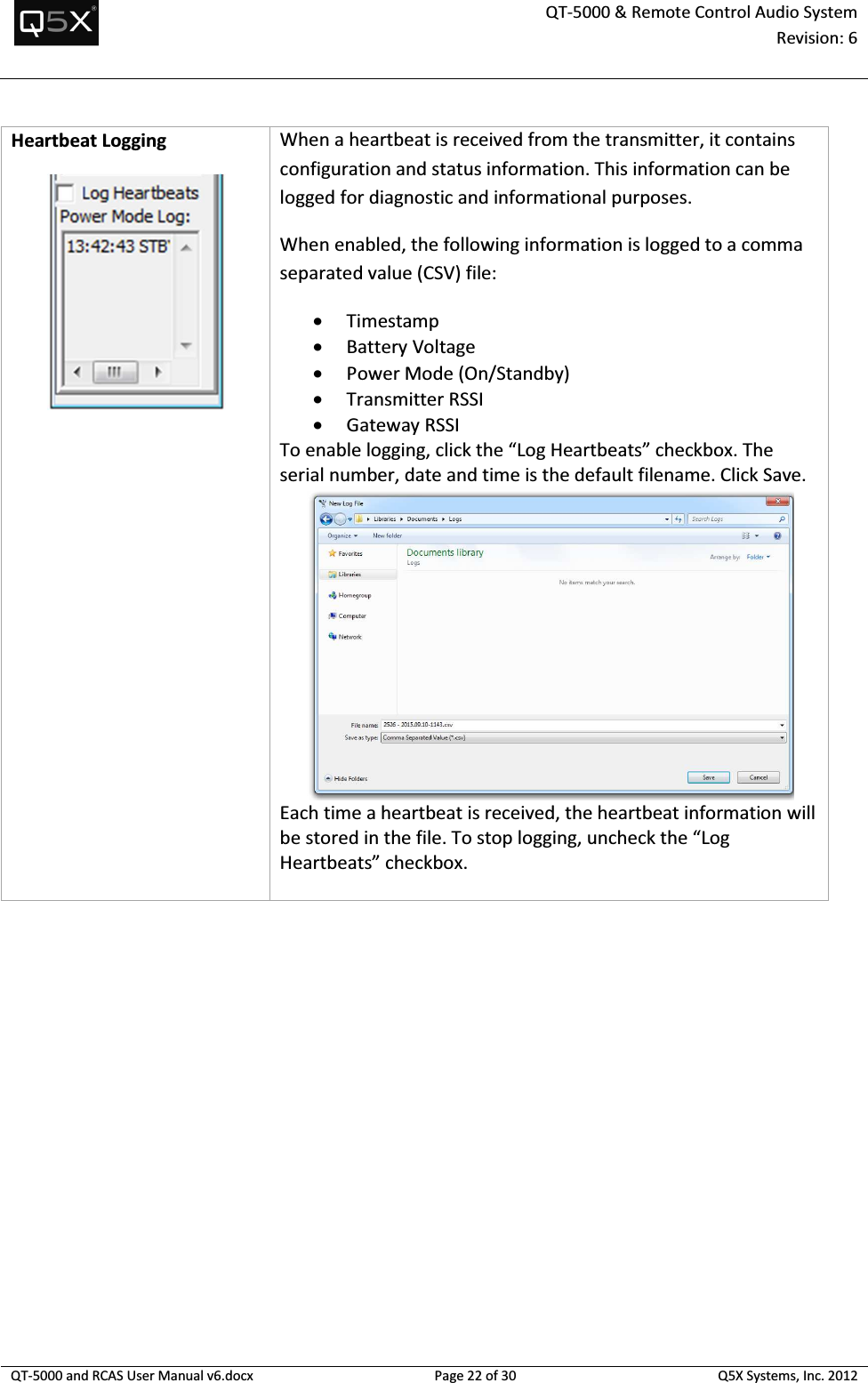  QT-5000 &amp; Remote Control Audio System Revision: 6   QT-5000 and RCAS User Manual v6.docx Page 22 of 30 Q5X Systems, Inc. 2012  Heartbeat Logging  When a heartbeat is received from the transmitter, it contains configuration and status information. This information can be logged for diagnostic and informational purposes. When enabled, the following information is logged to a comma separated value (CSV) file: • Timestamp • Battery Voltage • Power Mode (On/Standby) • Transmitter RSSI • Gateway RSSI To enable logging, click the “Log Heartbeats” checkbox. The serial number, date and time is the default filename. Click Save.  Each time a heartbeat is received, the heartbeat information will be stored in the file. To stop logging, uncheck the “Log Heartbeats” checkbox.  