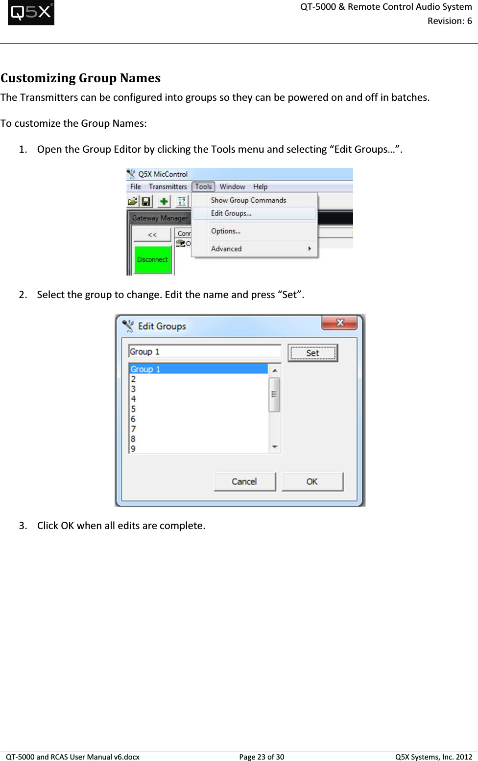  QT-5000 &amp; Remote Control Audio System Revision: 6   QT-5000 and RCAS User Manual v6.docx Page 23 of 30 Q5X Systems, Inc. 2012  Customizing Group Names The Transmitters can be configured into groups so they can be powered on and off in batches. To customize the Group Names: 1. Open the Group Editor by clicking the Tools menu and selecting “Edit Groups…”.  2. Select the group to change. Edit the name and press “Set”.  3. Click OK when all edits are complete. 