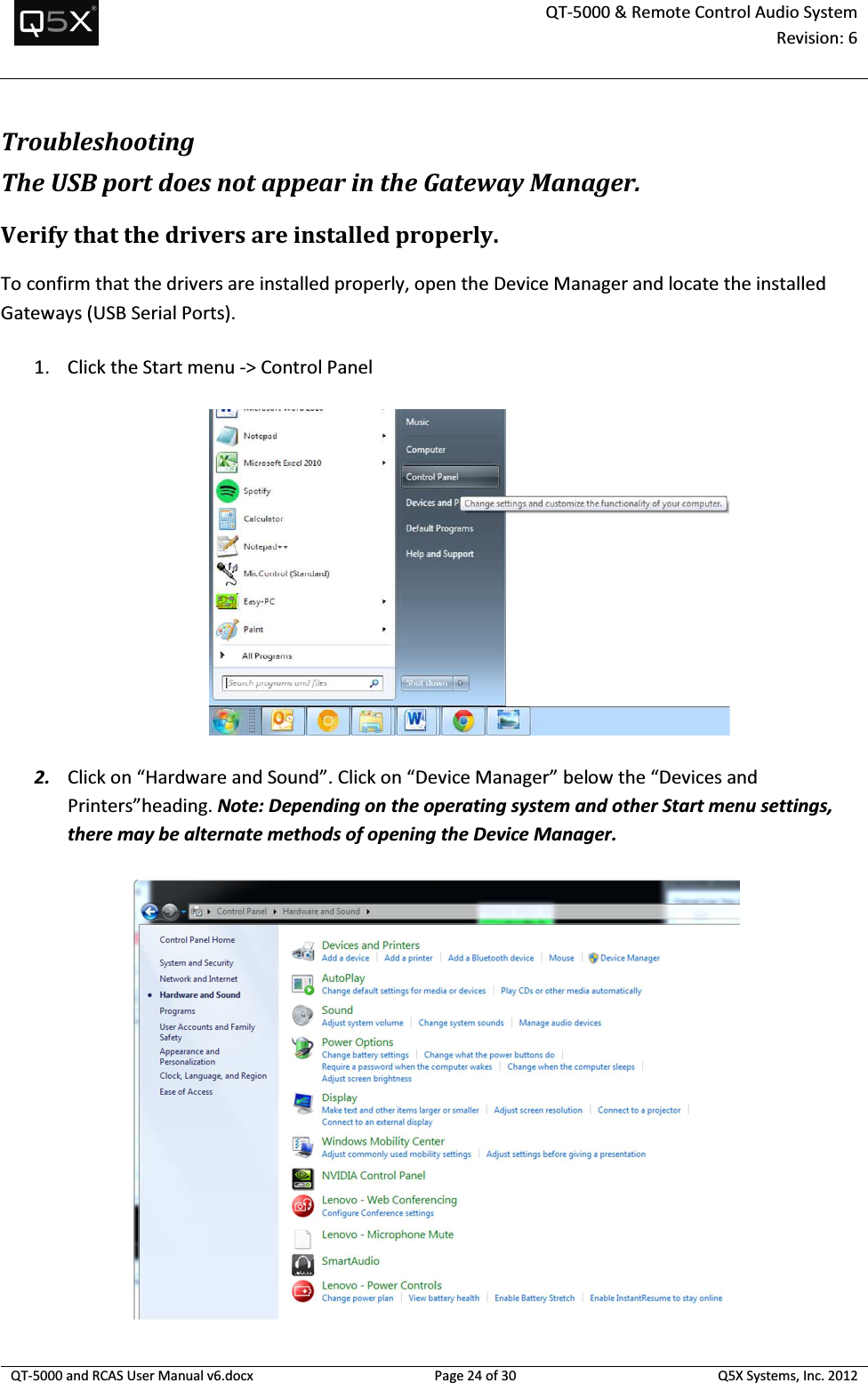  QT-5000 &amp; Remote Control Audio System Revision: 6   QT-5000 and RCAS User Manual v6.docx Page 24 of 30 Q5X Systems, Inc. 2012  Troubleshooting The USB port does not appear in the Gateway Manager. Verify that the drivers are installed properly. To confirm that the drivers are installed properly, open the Device Manager and locate the installed Gateways (USB Serial Ports). 1. Click the Start menu -&gt; Control Panel  2. Click on “Hardware and Sound”. Click on “Device Manager” below the “Devices and Printers”heading. Note: Depending on the operating system and other Start menu settings, there may be alternate methods of opening the Device Manager.  