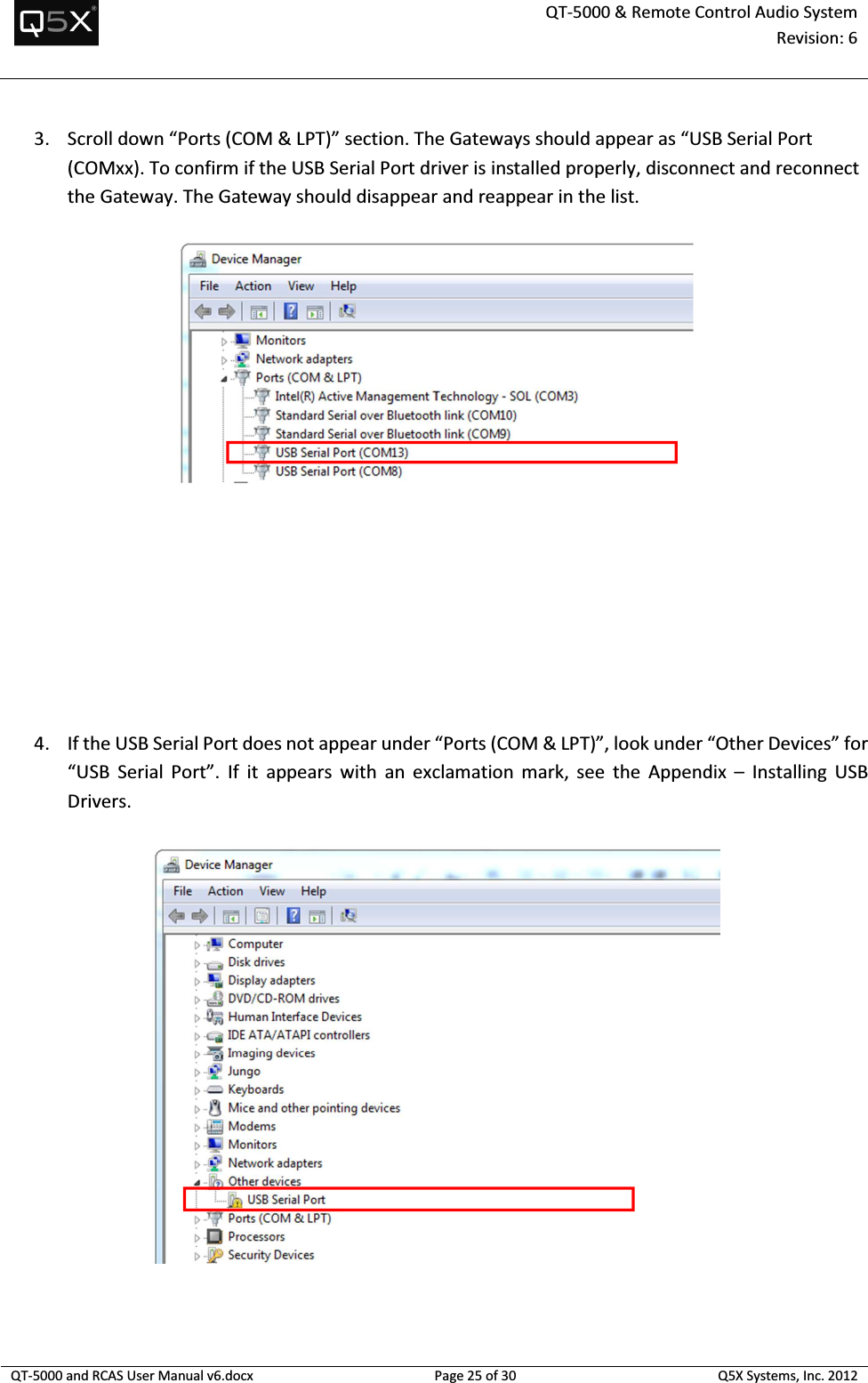  QT-5000 &amp; Remote Control Audio System Revision: 6   QT-5000 and RCAS User Manual v6.docx Page 25 of 30 Q5X Systems, Inc. 2012  3. Scroll down “Ports (COM &amp; LPT)” section. The Gateways should appear as “USB Serial Port (COMxx). To confirm if the USB Serial Port driver is installed properly, disconnect and reconnect the Gateway. The Gateway should disappear and reappear in the list.      4. If the USB Serial Port does not appear under “Ports (COM &amp; LPT)”, look under “Other Devices” for “USB  Serial  Port”.  If  it  appears  with  an  exclamation  mark,  see  the  Appendix  –  Installing  USB Drivers.   