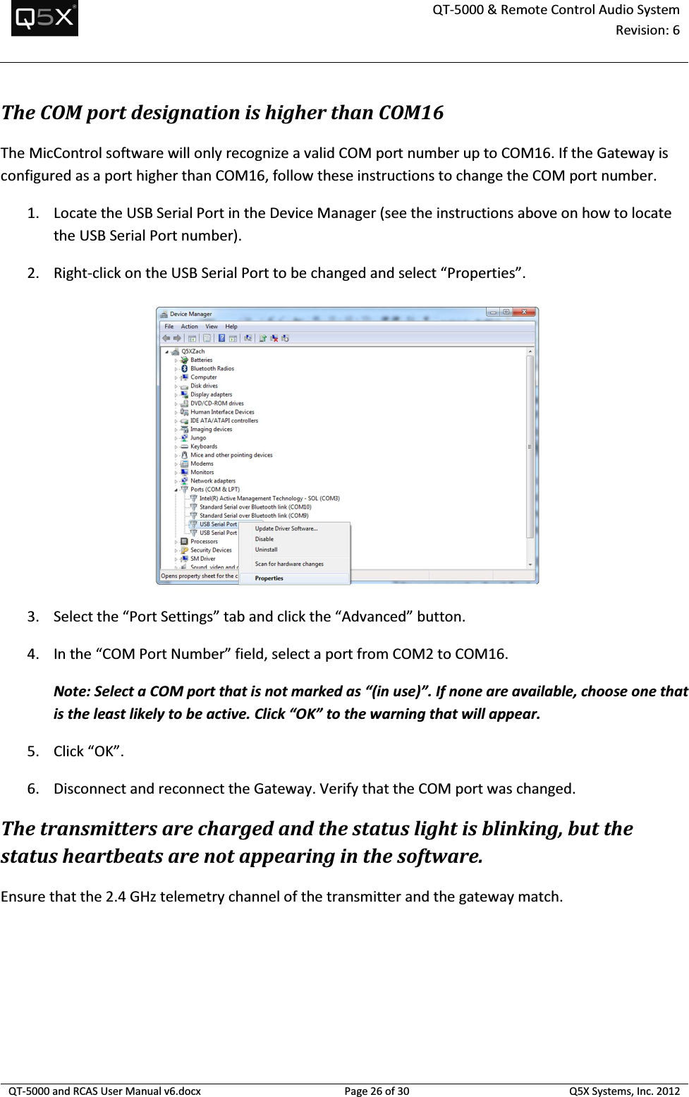  QT-5000 &amp; Remote Control Audio System Revision: 6   QT-5000 and RCAS User Manual v6.docx Page 26 of 30 Q5X Systems, Inc. 2012  The COM port designation is higher than COM16 The MicControl software will only recognize a valid COM port number up to COM16. If the Gateway is configured as a port higher than COM16, follow these instructions to change the COM port number. 1. Locate the USB Serial Port in the Device Manager (see the instructions above on how to locate the USB Serial Port number). 2. Right-click on the USB Serial Port to be changed and select “Properties”.  3. Select the “Port Settings” tab and click the “Advanced” button. 4. In the “COM Port Number” field, select a port from COM2 to COM16.  Note: Select a COM port that is not marked as “(in use)”. If none are available, choose one that is the least likely to be active. Click “OK” to the warning that will appear. 5. Click “OK”. 6. Disconnect and reconnect the Gateway. Verify that the COM port was changed. The transmitters are charged and the status light is blinking, but the status heartbeats are not appearing in the software. Ensure that the 2.4 GHz telemetry channel of the transmitter and the gateway match. 