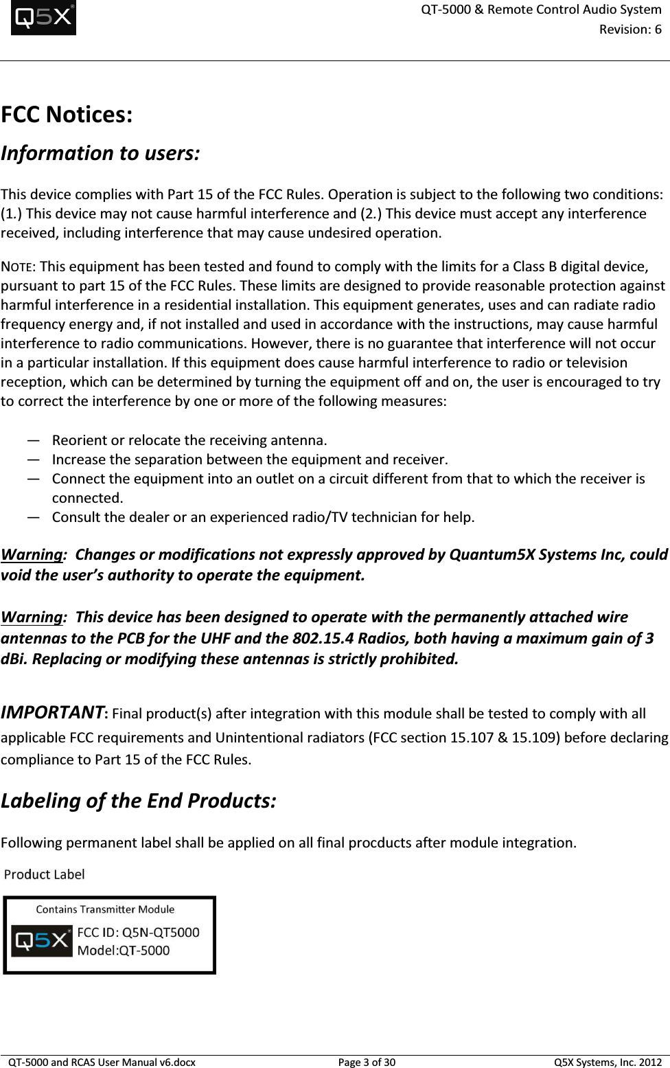  QT-5000 &amp; Remote Control Audio System Revision: 6   QT-5000 and RCAS User Manual v6.docx Page 3 of 30 Q5X Systems, Inc. 2012  FCC Notices: Information to users: This device complies with Part 15 of the FCC Rules. Operation is subject to the following two conditions: (1.) This device may not cause harmful interference and (2.) This device must accept any interference received, including interference that may cause undesired operation. NOTE: This equipment has been tested and found to comply with the limits for a Class B digital device, pursuant to part 15 of the FCC Rules. These limits are designed to provide reasonable protection against harmful interference in a residential installation. This equipment generates, uses and can radiate radio frequency energy and, if not installed and used in accordance with the instructions, may cause harmful interference to radio communications. However, there is no guarantee that interference will not occur in a particular installation. If this equipment does cause harmful interference to radio or television reception, which can be determined by turning the equipment off and on, the user is encouraged to try to correct the interference by one or more of the following measures: — Reorient or relocate the receiving antenna. — Increase the separation between the equipment and receiver. — Connect the equipment into an outlet on a circuit different from that to which the receiver is connected. — Consult the dealer or an experienced radio/TV technician for help.  Warning:  Changes or modifications not expressly approved by Quantum5X Systems Inc, could void the user’s authority to operate the equipment.  Warning:  This device has been designed to operate with the permanently attached wire antennas to the PCB for the UHF and the 802.15.4 Radios, both having a maximum gain of 3 dBi. Replacing or modifying these antennas is strictly prohibited.  IMPORTANT: Final product(s) after integration with this module shall be tested to comply with all applicable FCC requirements and Unintentional radiators (FCC section 15.107 &amp; 15.109) before declaring compliance to Part 15 of the FCC Rules. Labeling of the End Products: Following permanent label shall be applied on all final procducts after module integration.      