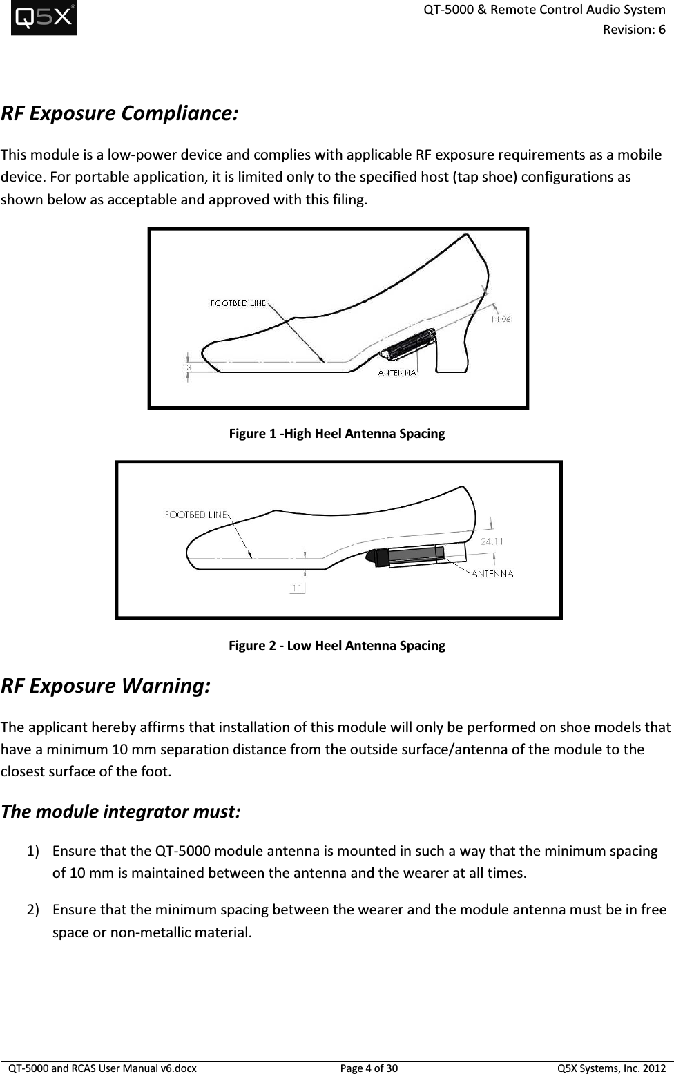  QT-5000 &amp; Remote Control Audio System Revision: 6   QT-5000 and RCAS User Manual v6.docx Page 4 of 30 Q5X Systems, Inc. 2012  RF Exposure Compliance: This module is a low-power device and complies with applicable RF exposure requirements as a mobile device. For portable application, it is limited only to the specified host (tap shoe) configurations as shown below as acceptable and approved with this filing.    Figure 1 -High Heel Antenna Spacing  Figure 2 - Low Heel Antenna Spacing RF Exposure Warning: The applicant hereby affirms that installation of this module will only be performed on shoe models that have a minimum 10 mm separation distance from the outside surface/antenna of the module to the closest surface of the foot. The module integrator must: 1) Ensure that the QT-5000 module antenna is mounted in such a way that the minimum spacing of 10 mm is maintained between the antenna and the wearer at all times. 2) Ensure that the minimum spacing between the wearer and the module antenna must be in free space or non-metallic material.     