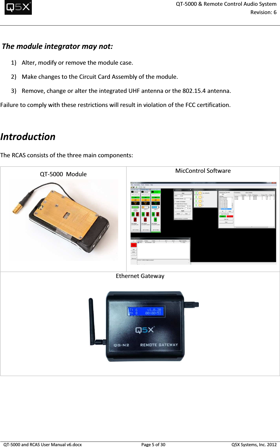  QT-5000 &amp; Remote Control Audio System Revision: 6   QT-5000 and RCAS User Manual v6.docx Page 5 of 30 Q5X Systems, Inc. 2012   The module integrator may not:  1) Alter, modify or remove the module case.   2) Make changes to the Circuit Card Assembly of the module.   3) Remove, change or alter the integrated UHF antenna or the 802.15.4 antenna. Failure to comply with these restrictions will result in violation of the FCC certification.   Introduction The RCAS consists of the three main components:  QT-5000  Module   MicControl Software  Ethernet Gateway         