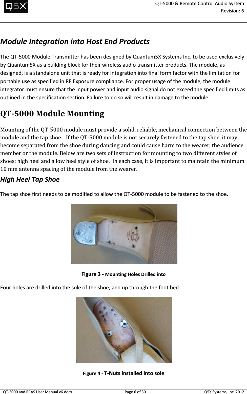  QT-5000 &amp; Remote Control Audio System Revision: 6   QT-5000 and RCAS User Manual v6.docx Page 6 of 30 Q5X Systems, Inc. 2012  Module Integration into Host End Products The QT-5000 Module Transmitter has been designed by Quantum5X Systems Inc. to be used exclusively by Quantum5X as a building block for their wireless audio transmitter products. The module, as designed, is a standalone unit that is ready for integration into final form factor with the limitation for portable use as specified in RF Exposure compliance. For proper usage of the module, the module integrator must ensure that the input power and input audio signal do not exceed the specified limits as outlined in the specification section. Failure to do so will result in damage to the module. QT-5000ModuleMounting Mounting of the QT-5000 module must provide a solid, reliable, mechanical connection between the module and the tap shoe.   If the QT-5000 module is not securely fastened to the tap shoe, it may become separated from the shoe during dancing and could cause harm to the wearer, the audience member or the module. Below are two sets of instruction for mounting to two different styles of shoes: high heel and a low heel style of shoe.  In each case, it is important to maintain the minimum 10 mm antenna spacing of the module from the wearer.   High Heel Tap Shoe The tap shoe first needs to be modified to allow the QT-5000 module to be fastened to the shoe.      Figure 3 - Mounting Holes Drilled into  Four holes are drilled into the sole of the shoe, and up through the foot bed.     Figure 4 - T-Nuts installed into sole 