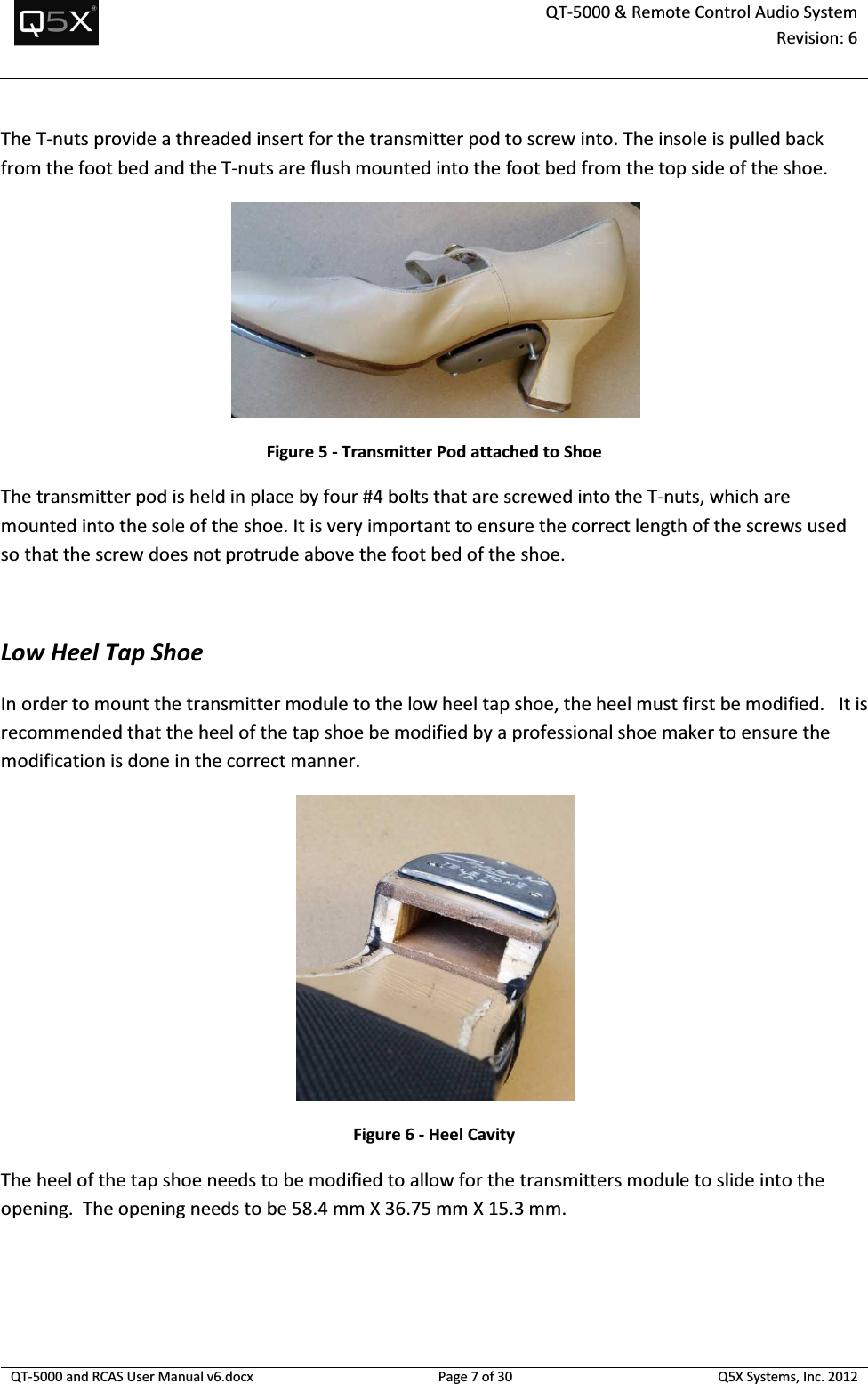  QT-5000 &amp; Remote Control Audio System Revision: 6   QT-5000 and RCAS User Manual v6.docx Page 7 of 30 Q5X Systems, Inc. 2012  The T-nuts provide a threaded insert for the transmitter pod to screw into. The insole is pulled back from the foot bed and the T-nuts are flush mounted into the foot bed from the top side of the shoe.    Figure 5 - Transmitter Pod attached to Shoe The transmitter pod is held in place by four #4 bolts that are screwed into the T-nuts, which are mounted into the sole of the shoe. It is very important to ensure the correct length of the screws used so that the screw does not protrude above the foot bed of the shoe.  Low Heel Tap Shoe In order to mount the transmitter module to the low heel tap shoe, the heel must first be modified.   It is recommended that the heel of the tap shoe be modified by a professional shoe maker to ensure the modification is done in the correct manner.     Figure 6 - Heel Cavity The heel of the tap shoe needs to be modified to allow for the transmitters module to slide into the opening.  The opening needs to be 58.4 mm X 36.75 mm X 15.3 mm. 