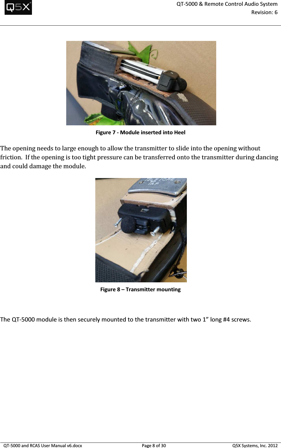 QT-5000 &amp; Remote Control Audio System Revision: 6   QT-5000 and RCAS User Manual v6.docx Page 8 of 30 Q5X Systems, Inc. 2012   Figure 7 - Module inserted into Heel The opening needs to large enough to allow the transmitter to slide into the opening without friction.  If the opening is too tight pressure can be transferred onto the transmitter during dancing and could damage the module.    Figure 8 – Transmitter mounting  The QT-5000 module is then securely mounted to the transmitter with two 1” long #4 screws.     