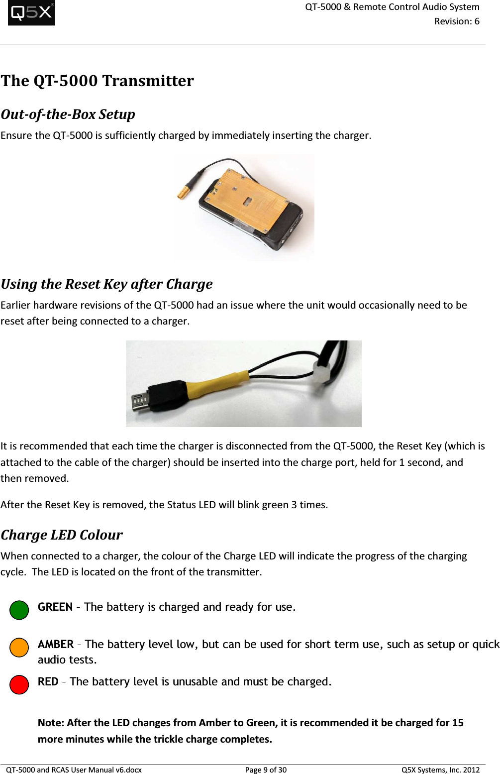  QT-5000 &amp; Remote Control Audio System Revision: 6   QT-5000 and RCAS User Manual v6.docx Page 9 of 30 Q5X Systems, Inc. 2012  TheQT-5000Transmitter Out-of-the-Box Setup Ensure the QT-5000 is sufficiently charged by immediately inserting the charger.  Using the Reset Key after Charge Earlier hardware revisions of the QT-5000 had an issue where the unit would occasionally need to be reset after being connected to a charger.  It is recommended that each time the charger is disconnected from the QT-5000, the Reset Key (which is attached to the cable of the charger) should be inserted into the charge port, held for 1 second, and then removed.  After the Reset Key is removed, the Status LED will blink green 3 times. Charge LED Colour When connected to a charger, the colour of the Charge LED will indicate the progress of the charging cycle.  The LED is located on the front of the transmitter.  Note: After the LED changes from Amber to Green, it is recommended it be charged for 15 more minutes while the trickle charge completes. GREEN – The battery is charged and ready for use. AMBER – The battery level low, but can be used for short term use, such as setup or quick audio tests. RED – The battery level is unusable and must be charged. 