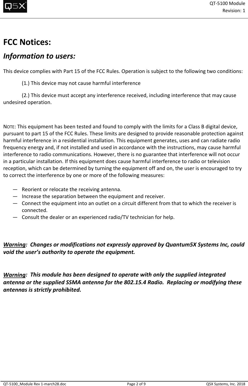 QT‐5100 ModuleRevision:1QT‐5100_ModuleRev1‐march28.docPage2of9Q5XSystems,Inc.2018FCCNotices:Informationtousers:ThisdevicecomplieswithPart15oftheFCCRules.Operationissubjecttothefollowingtwoconditions:(1.)Thisdevicemaynotcauseharmfulinterference(2.)Thisdevicemustacceptanyinterferencereceived,includinginterferencethatmaycauseundesiredoperation.NOTE:ThisequipmenthasbeentestedandfoundtocomplywiththelimitsforaClassBdigitaldevice,pursuanttopart15oftheFCCRules.Theselimitsaredesignedtoprovidereasonableprotectionagainstharmfulinterferenceinaresidentialinstallation.Thisequipmentgenerates,usesandcanradiateradiofrequencyenergyand,ifnotinstalledandusedinaccordancewiththeinstructions,maycauseharmfulinterferencetoradiocommunications.However,thereisnoguaranteethatinterferencewillnotoccurinaparticularinstallation.Ifthisequipmentdoescauseharmfulinterferencetoradioortelevisionreception,whichcanbedeterminedbyturningtheequipmentoffandon,theuserisencouragedtotrytocorrecttheinterferencebyoneormoreofthefollowingmeasures:— Reorientorrelocatethereceivingantenna.— Increasetheseparationbetweentheequipmentandreceiver.— Connecttheequipmentintoanoutletonacircuitdifferentfromthattowhichthereceiverisconnected.— Consultthedealeroranexperiencedradio/TVtechnicianforhelp.Warning:ChangesormodificationsnotexpresslyapprovedbyQuantum5XSystemsInc,couldvoidtheuser’sauthoritytooperatetheequipment.Warning:ThismodulehasbeendesignedtooperatewithonlythesuppliedintegratedantennaorthesuppliedSSMAantennaforthe802.15.4Radio.Replacingormodifyingtheseantennasisstrictlyprohibited. 