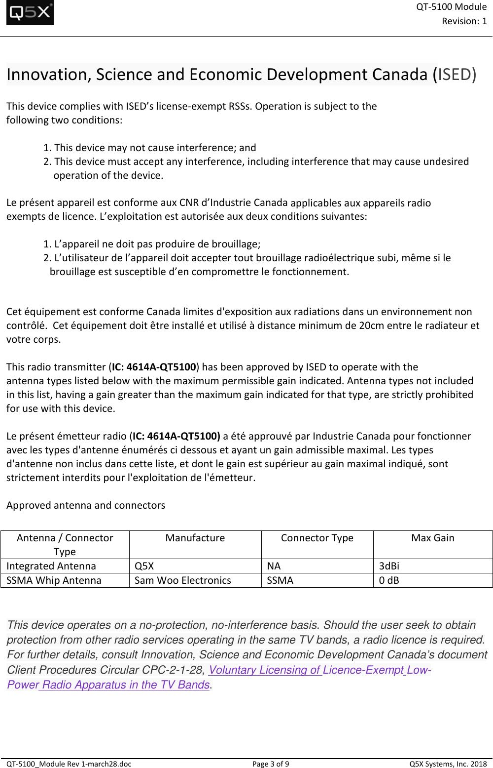QT‐5100 ModuleRevision:1QT‐5100_ModuleRev1‐march28.docPage3of9Q5XSystems,Inc.2018Innovation,ScienceandEconomicDevelopmentCanada(ISED)ThisdevicecomplieswithISED’slicense‐exemptRSSs.Operationissubjecttothefollowingtwoconditions:1.Thisdevicemaynotcauseinterference;and2.Thisdevicemustacceptanyinterference,includinginterferencethatmaycauseundesiredoperationofthedevice.LeprésentappareilestconformeauxCNRd’IndustrieCanadaapplicablesauxappareilsradioexemptsdelicence.L’exploitationestautoriséeauxdeuxconditionssuivantes:1.L’appareilnedoitpasproduiredebrouillage;2.L’utilisateurdel’appareildoitacceptertoutbrouillageradioélectriquesubi,mêmesilebrouillageestsusceptibled’encompromettrelefonctionnement.CetéquipementestconformeCanadalimitesd&apos;expositionauxradiationsdansunenvironnementnoncontrôlé.Cetéquipementdoitêtreinstalléetutiliséàdistanceminimumde20cmentreleradiateuretvotrecorps.Thisradiotransmitter(IC:4614A‐QT5100)hasbeenapprovedbyISEDtooperatewiththeantennatypeslistedbelowwiththemaximumpermissiblegainindicated.Antennatypesnotincludedinthislist,havingagaingreaterthanthemaximumgainindicatedforthattype,arestrictlyprohibitedforusewiththisdevice.Leprésentémetteurradio(IC:4614A‐QT5100)aétéapprouvéparIndustrieCanadapourfonctionneraveclestypesd&apos;antenneénuméréscidessousetayantungainadmissiblemaximal.Lestypesd&apos;antennenoninclusdanscetteliste,etdontlegainestsupérieuraugainmaximalindiqué,sontstrictementinterditspourl&apos;exploitationdel&apos;émetteur.ApprovedantennaandconnectorsThis device operates on a no-protection, no-interference basis. Should the user seek to obtain protection from other radio services operating in the same TV bands, a radio licence is required. For further details, consult Innovation, Science and Economic Development Canada’s document Client Procedures Circular CPC-2-1-28, Voluntary Licensing of Licence-Exempt Low-Power Radio Apparatus in the TV Bands.   Antenna/ConnectorTypeManufactureConnectorTypeMaxGainIntegratedAntennaQ5XNA3dBiSSMAWhipAntennaSamWooElectronicsSSMA0dB