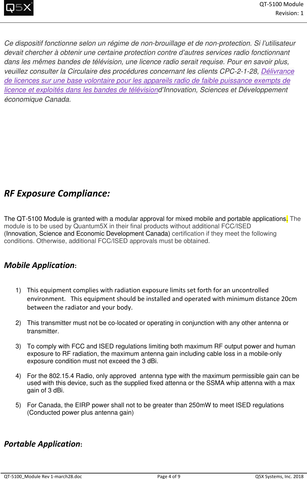 QT‐5100 ModuleRevision:1QT‐5100_ModuleRev1‐march28.docPage4of9Q5XSystems,Inc.2018Ce dispositif fonctionne selon un régime de non-brouillage et de non-protection. Si l’utilisateur devait chercher à obtenir une certaine protection contre d’autres services radio fonctionnant dans les mêmes bandes de télévision, une licence radio serait requise. Pour en savoir plus, veuillez consulter la Circulaire des procédures concernant les clients CPC-2-1-28, Délivrance de licences sur une base volontaire pour les appareils radio de faible puissance exempts de licence et exploités dans les bandes de télévisiond’Innovation, Sciences et Développement économique Canada. RFExposureCompliance: The QT-5100 Module is granted with a modular approval for mixed mobile and portable applications. The module is to be used by Quantum5X in their final products without additional FCC/ISED  (Innovation, Science and Economic Development Canada) certification if they meet the following conditions. Otherwise, additional FCC/ISED approvals must be obtained.   MobileApplication:  1)  Thisequipmentcomplieswithradiationexposurelimitssetforthforanuncontrolledenvironment.Thisequipmentshouldbeinstalledandoperatedwithminimumdistance20cmbetweentheradiatorandyourbody.  2)  This transmitter must not be co-located or operating in conjunction with any other antenna or transmitter. 3)  To comply with FCC and ISED regulations limiting both maximum RF output power and human exposure to RF radiation, the maximum antenna gain including cable loss in a mobile-only exposure condition must not exceed the 3 dBi.    4)  For the 802.15.4 Radio, only approved  antenna type with the maximum permissible gain can be used with this device, such as the supplied fixed attenna or the SSMA whip attenna with a max gain of 3 dBi.  5)  For Canada, the EIRP power shall not to be greater than 250mW to meet ISED regulations (Conducted power plus antenna gain)     PortableApplication: 