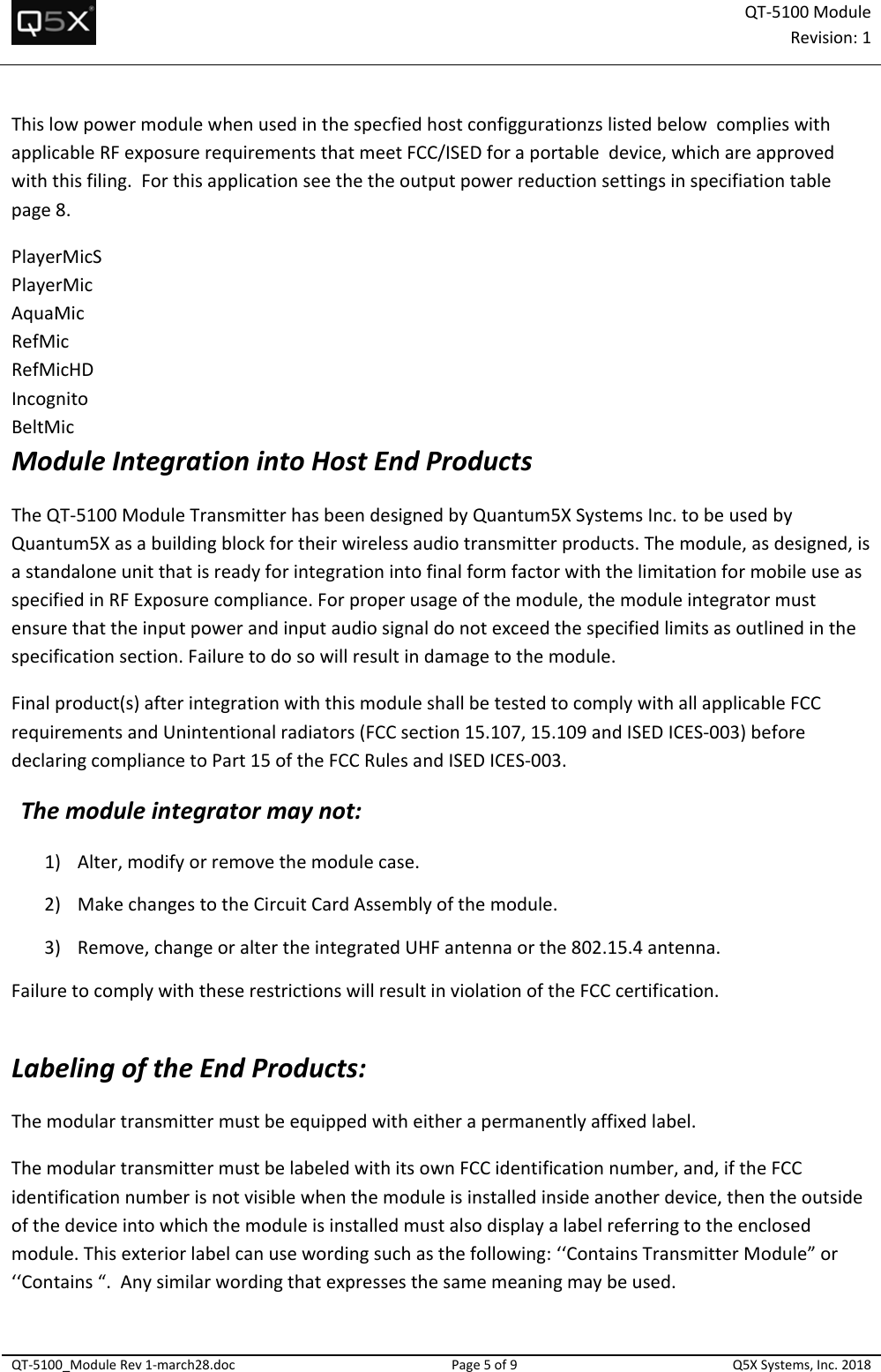 QT‐5100 ModuleRevision:1QT‐5100_ModuleRev1‐march28.docPage5of9Q5XSystems,Inc.2018ThislowpowermodulewhenusedinthespecfiedhostconfiggurationzslistedbelowcomplieswithapplicableRFexposurerequirementsthatmeetFCC/ISEDforaportabledevice,whichareapprovedwiththisfiling.Forthisapplicationseethetheoutputpowerreductionsettingsinspecifiationtablepage8.PlayerMicSPlayerMicAquaMicRefMicRefMicHDIncognitoBeltMicModuleIntegrationintoHostEndProductsTheQT‐5100ModuleTransmitterhasbeendesignedbyQuantum5XSystemsInc.tobeusedbyQuantum5Xasabuildingblockfortheirwirelessaudiotransmitterproducts.Themodule,asdesigned,isastandaloneunitthatisreadyforintegrationintofinalformfactorwiththelimitationformobileuseasspecifiedinRFExposurecompliance.Forproperusageofthemodule,themoduleintegratormustensurethattheinputpowerandinputaudiosignaldonotexceedthespecifiedlimitsasoutlinedinthespecificationsection.Failuretodosowillresultindamagetothemodule.Finalproduct(s)afterintegrationwiththismoduleshallbetestedtocomplywithallapplicableFCCrequirementsandUnintentionalradiators(FCCsection15.107,15.109andISEDICES‐003)beforedeclaringcompliancetoPart15oftheFCCRulesandISEDICES‐003.Themoduleintegratormaynot:1) Alter,modifyorremovethemodulecase.2) MakechangestotheCircuitCardAssemblyofthemodule.3) Remove,changeoraltertheintegratedUHFantennaorthe802.15.4antenna.FailuretocomplywiththeserestrictionswillresultinviolationoftheFCCcertification.LabelingoftheEndProducts:Themodulartransmittermustbeequippedwitheitherapermanentlyaffixedlabel.ThemodulartransmittermustbelabeledwithitsownFCCidentificationnumber,and,iftheFCCidentificationnumberisnotvisiblewhenthemoduleisinstalledinsideanotherdevice,thentheoutsideofthedeviceintowhichthemoduleisinstalledmustalsodisplayalabelreferringtotheenclosedmodule.Thisexteriorlabelcanusewordingsuchasthefollowing:‘‘ContainsTransmitterModule”or‘‘Contains“.Anysimilarwordingthatexpressesthesamemeaningmaybeused.