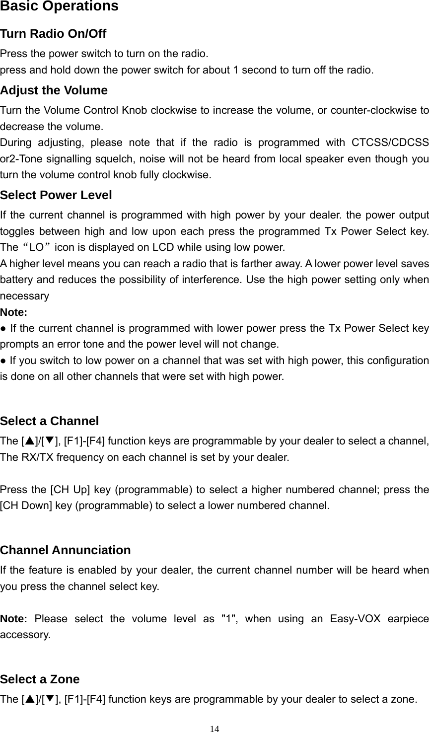  14Basic Operations Turn Radio On/Off Press the power switch to turn on the radio. press and hold down the power switch for about 1 second to turn off the radio. Adjust the Volume Turn the Volume Control Knob clockwise to increase the volume, or counter-clockwise to decrease the volume. During adjusting, please note that if the radio is programmed with CTCSS/CDCSS or2-Tone signalling squelch, noise will not be heard from local speaker even though you turn the volume control knob fully clockwise. Select Power Level If the current channel is programmed with high power by your dealer. the power output toggles between high and low upon each press the programmed Tx Power Select key. The“LO”icon is displayed on LCD while using low power. A higher level means you can reach a radio that is farther away. A lower power level saves battery and reduces the possibility of interference. Use the high power setting only when necessary Note: ● If the current channel is programmed with lower power press the Tx Power Select key prompts an error tone and the power level will not change. ● If you switch to low power on a channel that was set with high power, this configuration is done on all other channels that were set with high power.  Select a Channel The [▲]/[▼], [F1]-[F4] function keys are programmable by your dealer to select a channel, The RX/TX frequency on each channel is set by your dealer.  Press the [CH Up] key (programmable) to select a higher numbered channel; press the [CH Down] key (programmable) to select a lower numbered channel.  Channel Annunciation If the feature is enabled by your dealer, the current channel number will be heard when you press the channel select key.    Note: Please select the volume level as &quot;1&quot;, when using an Easy-VOX earpiece accessory.  Select a Zone The [▲]/[▼], [F1]-[F4] function keys are programmable by your dealer to select a zone.   