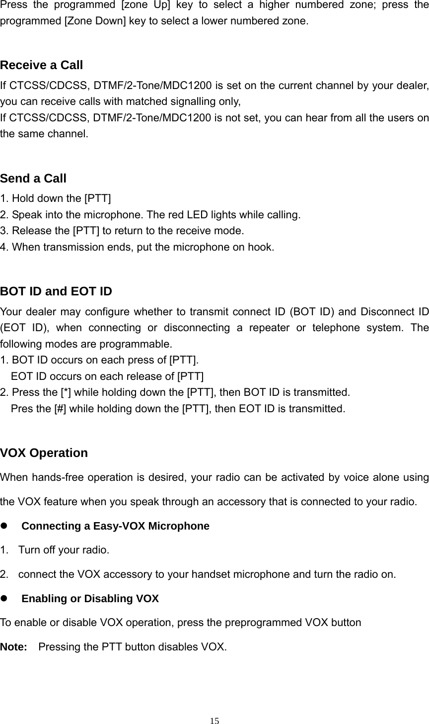  15 Press the programmed [zone Up] key to select a higher numbered zone; press the programmed [Zone Down] key to select a lower numbered zone.  Receive a Call If CTCSS/CDCSS, DTMF/2-Tone/MDC1200 is set on the current channel by your dealer, you can receive calls with matched signalling only,   If CTCSS/CDCSS, DTMF/2-Tone/MDC1200 is not set, you can hear from all the users on the same channel.  Send a Call 1. Hold down the [PTT] 2. Speak into the microphone. The red LED lights while calling. 3. Release the [PTT] to return to the receive mode. 4. When transmission ends, put the microphone on hook.  BOT ID and EOT ID Your dealer may configure whether to transmit connect ID (BOT ID) and Disconnect ID (EOT ID), when connecting or disconnecting a repeater or telephone system. The following modes are programmable. 1. BOT ID occurs on each press of [PTT].       EOT ID occurs on each release of [PTT] 2. Press the [*] while holding down the [PTT], then BOT ID is transmitted.     Pres the [#] while holding down the [PTT], then EOT ID is transmitted.  VOX Operation When hands-free operation is desired, your radio can be activated by voice alone using the VOX feature when you speak through an accessory that is connected to your radio. z Connecting a Easy-VOX Microphone   1.  Turn off your radio. 2.  connect the VOX accessory to your handset microphone and turn the radio on. z Enabling or Disabling VOX To enable or disable VOX operation, press the preprogrammed VOX button   Note:    Pressing the PTT button disables VOX.   