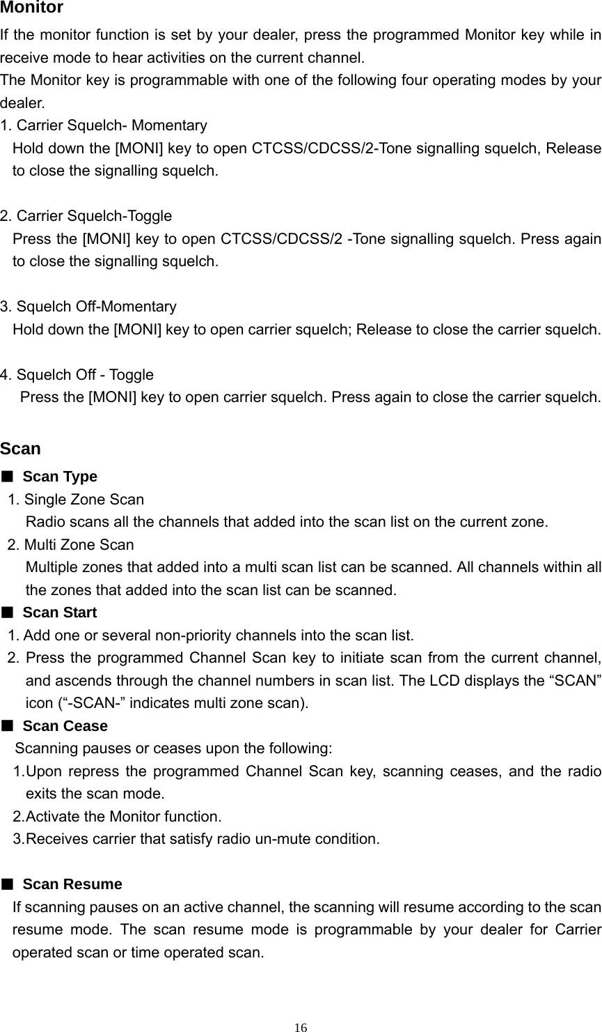  16Monitor If the monitor function is set by your dealer, press the programmed Monitor key while in receive mode to hear activities on the current channel. The Monitor key is programmable with one of the following four operating modes by your dealer. 1. Carrier Squelch- Momentary Hold down the [MONI] key to open CTCSS/CDCSS/2-Tone signalling squelch, Release to close the signalling squelch.  2. Carrier Squelch-Toggle Press the [MONI] key to open CTCSS/CDCSS/2 -Tone signalling squelch. Press again to close the signalling squelch.  3. Squelch Off-Momentary Hold down the [MONI] key to open carrier squelch; Release to close the carrier squelch.  4. Squelch Off - Toggle           Press the [MONI] key to open carrier squelch. Press again to close the carrier squelch.  Scan  ■ Scan Type 1. Single Zone Scan Radio scans all the channels that added into the scan list on the current zone. 2. Multi Zone Scan Multiple zones that added into a multi scan list can be scanned. All channels within all the zones that added into the scan list can be scanned. ■ Scan Start  1. Add one or several non-priority channels into the scan list. 2. Press the programmed Channel Scan key to initiate scan from the current channel, and ascends through the channel numbers in scan list. The LCD displays the “SCAN” icon (“-SCAN-” indicates multi zone scan). ■ Scan Cease     Scanning pauses or ceases upon the following: 1. Upon repress the programmed Channel Scan key, scanning ceases, and the radio exits the scan mode. 2. Activate the Monitor function. 3. Receives carrier that satisfy radio un-mute condition.  ■ Scan Resume If scanning pauses on an active channel, the scanning will resume according to the scan resume mode. The scan resume mode is programmable by your dealer for Carrier operated scan or time operated scan.  