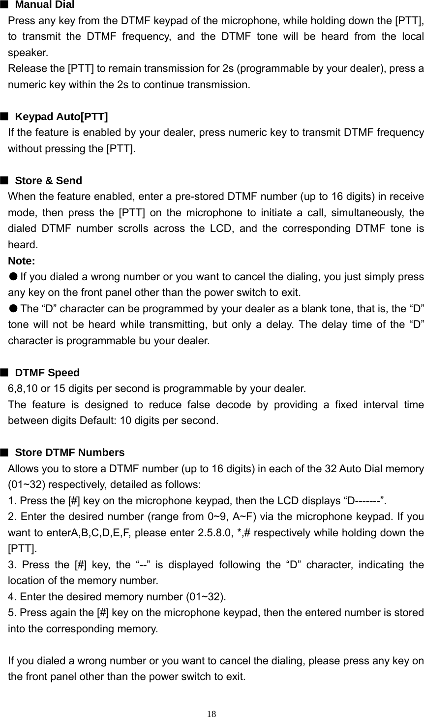  18 ■ Manual Dial  Press any key from the DTMF keypad of the microphone, while holding down the [PTT], to transmit the DTMF frequency, and the DTMF tone will be heard from the local speaker. Release the [PTT] to remain transmission for 2s (programmable by your dealer), press a numeric key within the 2s to continue transmission.  ■ Keypad Auto[PTT] If the feature is enabled by your dealer, press numeric key to transmit DTMF frequency without pressing the [PTT].  ■ Store &amp; Send When the feature enabled, enter a pre-stored DTMF number (up to 16 digits) in receive mode, then press the [PTT] on the microphone to initiate a call, simultaneously, the dialed DTMF number scrolls across the LCD, and the corresponding DTMF tone is heard. Note: ● If you dialed a wrong number or you want to cancel the dialing, you just simply press any key on the front panel other than the power switch to exit. ● The “D” character can be programmed by your dealer as a blank tone, that is, the “D” tone will not be heard while transmitting, but only a delay. The delay time of the “D” character is programmable bu your dealer.  ■ DTMF Speed 6,8,10 or 15 digits per second is programmable by your dealer. The feature is designed to reduce false decode by providing a fixed interval time between digits Default: 10 digits per second.  ■  Store DTMF Numbers Allows you to store a DTMF number (up to 16 digits) in each of the 32 Auto Dial memory (01~32) respectively, detailed as follows: 1. Press the [#] key on the microphone keypad, then the LCD displays “D-------”. 2. Enter the desired number (range from 0~9, A~F) via the microphone keypad. If you want to enterA,B,C,D,E,F, please enter 2.5.8.0, *,# respectively while holding down the [PTT]. 3. Press the [#] key, the “--” is displayed following the “D” character, indicating the location of the memory number. 4. Enter the desired memory number (01~32). 5. Press again the [#] key on the microphone keypad, then the entered number is stored into the corresponding memory.  If you dialed a wrong number or you want to cancel the dialing, please press any key on the front panel other than the power switch to exit. 