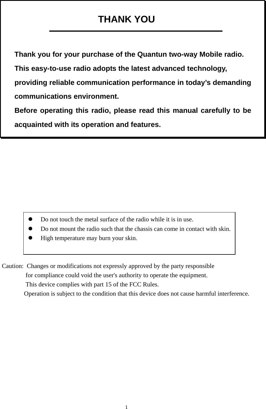  1 THANK YOU    Thank you for your purchase of the Quantun two-way Mobile radio. This easy-to-use radio adopts the latest advanced technology, providing reliable communication performance in today’s demanding communications environment.   Before operating this radio, please read this manual carefully to be acquainted with its operation and features.                    z Do not touch the metal surface of the radio while it is in use. z Do not mount the radio such that the chassis can come in contact with skin.   z High temperature may burn your skin.     Caution:  Changes or modifications not expressly approved by the party responsible                                for compliance could void the user&apos;s authority to operate the equipment.                               This device complies with part 15 of the FCC Rules.                               Operation is subject to the condition that this device does not cause harmful interference.  
