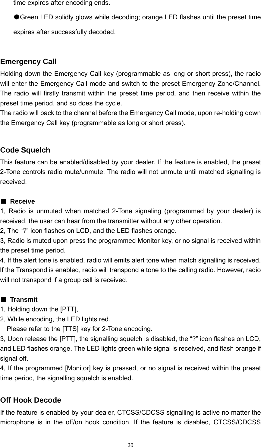 20time expires after encoding ends. ●Green LED solidly glows while decoding; orange LED flashes until the preset time expires after successfully decoded.  Emergency Call Holding down the Emergency Call key (programmable as long or short press), the radio will enter the Emergency Call mode and switch to the preset Emergency Zone/Channel. The radio will firstly transmit within the preset time period, and then receive within the preset time period, and so does the cycle. The radio will back to the channel before the Emergency Call mode, upon re-holding down the Emergency Call key (programmable as long or short press).  Code Squelch This feature can be enabled/disabled by your dealer. If the feature is enabled, the preset 2-Tone controls radio mute/unmute. The radio will not unmute until matched signalling is received.   ■ Receive 1, Radio is unmuted when matched 2-Tone signaling (programmed by your dealer) is received, the user can hear from the transmitter without any other operation. 2, The “?” icon flashes on LCD, and the LED flashes orange. 3, Radio is muted upon press the programmed Monitor key, or no signal is received within the preset time period. 4, If the alert tone is enabled, radio will emits alert tone when match signalling is received. lf the Transpond is enabled, radio will transpond a tone to the calling radio. However, radio will not transpond if a group call is received.  ■ Transmit 1, Holding down the [PTT], 2, While encoding, the LED lights red.     Please refer to the [TTS] key for 2-Tone encoding. 3, Upon release the [PTT], the signalling squelch is disabled, the “?” icon flashes on LCD, and LED flashes orange. The LED lights green while signal is received, and flash orange if signal off. 4, If the programmed [Monitor] key is pressed, or no signal is received within the preset time period, the signalling squelch is enabled.  Off Hook Decode If the feature is enabled by your dealer, CTCSS/CDCSS signalling is active no matter the microphone is in the off/on hook condition. If the feature is disabled, CTCSS/CDCSS 